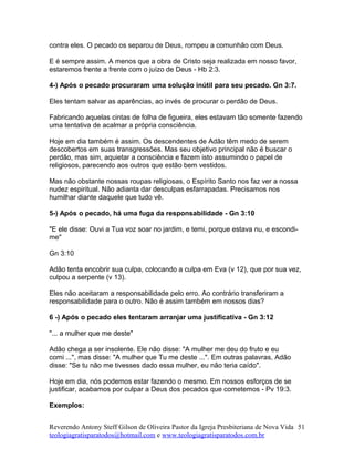 contra eles. O pecado os separou de Deus, rompeu a comunhão com Deus.
E é sempre assim. A menos que a obra de Cristo seja realizada em nosso favor,
estaremos frente a frente com o juízo de Deus - Hb 2:3.
4-) Após o pecado procuraram uma solução inútil para seu pecado. Gn 3:7.
Eles tentam salvar as aparências, ao invés de procurar o perdão de Deus.
Fabricando aquelas cintas de folha de figueira, eles estavam tão somente fazendo
uma tentativa de acalmar a própria consciência.
Hoje em dia também é assim. Os descendentes de Adão têm medo de serem
descobertos em suas transgressões. Mas seu objetivo principal não é buscar o
perdão, mas sim, aquietar a consciência e fazem isto assumindo o papel de
religiosos, parecendo aos outros que estão bem vestidos.
Mas não obstante nossas roupas religiosas, o Espírito Santo nos faz ver a nossa
nudez espiritual. Não adianta dar desculpas esfarrapadas. Precisamos nos
humilhar diante daquele que tudo vê.
5-) Após o pecado, há uma fuga da responsabilidade - Gn 3:10
"E ele disse: Ouvi a Tua voz soar no jardim, e temi, porque estava nu, e escondi-
me"
Gn 3:10
Adão tenta encobrir sua culpa, colocando a culpa em Eva (v 12), que por sua vez,
culpou a serpente (v 13).
Eles não aceitaram a responsabilidade pelo erro. Ao contrário transferiram a
responsabilidade para o outro. Não é assim também em nossos dias?
6 -) Após o pecado eles tentaram arranjar uma justificativa - Gn 3:12
"... a mulher que me deste"
Adão chega a ser insolente. Ele não disse: "A mulher me deu do fruto e eu
comi ...", mas disse: "A mulher que Tu me deste ...". Em outras palavras, Adão
disse: "Se tu não me tivesses dado essa mulher, eu não teria caído".
Hoje em dia, nós podemos estar fazendo o mesmo. Em nossos esforços de se
justificar, acabamos por culpar a Deus dos pecados que cometemos - Pv 19:3.
Exemplos:
Reverendo Antony Steff Gilson de Oliveira Pastor da Igreja Presbiteriana de Nova Vida
teologiagratisparatodos@hotmail.com e www.teologiagratisparatodos.com.br
51
 