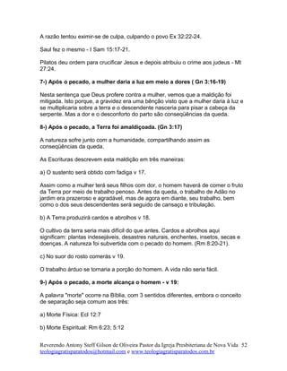 A razão tentou eximir-se de culpa, culpando o povo Ex 32:22-24.
Saul fez o mesmo - I Sam 15:17-21.
Pilatos deu ordem para crucificar Jesus e depois atribuiu o crime aos judeus - Mt
27:24.
7-) Após o pecado, a mulher daria a luz em meio a dores ( Gn 3:16-19)
Nesta sentença que Deus profere contra a mulher, vemos que a maldição foi
mitigada. Isto porque, a gravidez era uma bênção visto que a mulher daria à luz e
se multiplicaria sobre a terra e o descendente nasceria para pisar a cabeça da
serpente. Mas a dor e o desconforto do parto são conseqüências da queda.
8-) Após o pecado, a Terra foi amaldiçoada. (Gn 3:17)
A natureza sofre junto com a humanidade, compartilhando assim as
conseqüências da queda.
As Escrituras descrevem esta maldição em três maneiras:
a) O sustento será obtido com fadiga v 17.
Assim como a mulher terá seus filhos com dor, o homem haverá de comer o fruto
da Terra por meio de trabalho penoso. Antes da queda, o trabalho de Adão no
jardim era prazeroso e agradável, mas de agora em diante, seu trabalho, bem
como o dos seus descendentes será seguido de cansaço e tribulação.
b) A Terra produzirá cardos e abrolhos v 18.
O cultivo da terra seria mais difícil do que antes. Cardos e abrolhos aqui
significam: plantas indesejáveis, desastres naturais, enchentes, insetos, secas e
doenças. A natureza foi subvertida com o pecado do homem. (Rm 8:20-21).
c) No suor do rosto comerás v 19.
O trabalho árduo se tornaria a porção do homem. A vida não seria fácil.
9-) Após o pecado, a morte alcança o homem - v 19:
A palavra "morte" ocorre na Bíblia, com 3 sentidos diferentes, embora o conceito
de separação seja comum aos três:
a) Morte Física: Ecl 12:7
b) Morte Espiritual: Rm 6:23; 5:12
Reverendo Antony Steff Gilson de Oliveira Pastor da Igreja Presbiteriana de Nova Vida
teologiagratisparatodos@hotmail.com e www.teologiagratisparatodos.com.br
52
 
