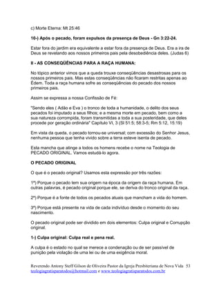 c) Morte Eterna: Mt 25:46
10-) Após o pecado, foram expulsos da presença de Deus - Gn 3:22-24.
Estar fora do jardim era equivalente a estar fora da presença de Deus. Era a ira de
Deus se revelando aos nossos primeiros pais pela desobediência deles. (Judas 6)
II - AS CONSEQÜÊNCIAS PARA A RAÇA HUMANA:
No tópico anterior vimos que a queda trouxe conseqüências desastrosas para os
nossos primeiros pais. Mas estas conseqüências não ficaram restritas apenas ao
Édem. Toda a raça humana sofre as conseqüências do pecado dos nossos
primeiros pais.
Assim se expressa a nossa Confissão de Fé:
"Sendo eles ( Adão e Eva ) o tronco de toda a humanidade, o delito dos seus
pecados foi imputado a seus filhos; e a mesma morte em pecado, bem como a
sua natureza corrompida, foram transmitidas a toda a sua posteridade, que deles
procede por geração ordinária" Capítulo VI, 3 (Sl 51:5; 58:3-5; Rm 5:12, 15:19)
Em vista da queda, o pecado tornou-se universal; com excessão do Senhor Jesus,
nenhuma pessoa que tenha vivido sobre a terra esteve isenta de pecado.
Esta mancha que atinge a todos os homens recebe o nome na Teologia de
PECADO ORIGINAL. Vamos estudá-lo agora.
O PECADO ORIGINAL
O que é o pecado original? Usamos esta expressão por três razões:
1ª) Porque o pecado tem sua origem na época da origem da raça humana. Em
outras palavras, é pecado original porque ele, se deriva do tronco original da raça.
2ª) Porque é a fonte de todos os pecados atuais que mancham a vida do homem.
3ª) Porque está presente na vida de cada indivíduo desde o momento do seu
nascimento.
O pecado original pode ser dividido em dois elementos: Culpa original e Corrupção
original.
1-) Culpa original: Culpa real e pena real.
A culpa é o estado no qual se merece a condenação ou de ser passível de
punição pela violação de uma lei ou de uma exigência moral.
Reverendo Antony Steff Gilson de Oliveira Pastor da Igreja Presbiteriana de Nova Vida
teologiagratisparatodos@hotmail.com e www.teologiagratisparatodos.com.br
53
 