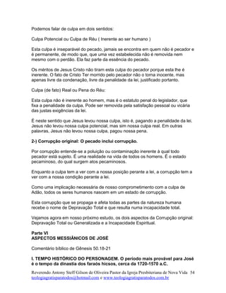 Podemos falar de culpa em dois sentidos:
Culpa Potencial ou Culpa de Réu ( Inerente ao ser humano )
Esta culpa é inseparável do pecado, jamais se encontra em quem não é pecador e
é permanente, de modo que, que uma vez estabelecida não é removida nem
mesmo com o perdão. Ela faz parte da essência do pecado.
Os méritos de Jesus Cristo não tiram esta culpa do pecador porque esta lhe é
inerente. O fato de Cristo Ter morrido pelo pecador não o torna inocente, mas
apenas livre da condenação, livre da penalidade da lei, justificado portanto.
Culpa (de fato) Real ou Pena do Réu:
Esta culpa não é inerente ao homem, mas é o estatuto penal do legislador, que
fixa a penalidade da culpa. Pode ser removida pela satisfação pessoal ou vicária
das justas exigências da lei.
É neste sentido que Jesus levou nossa culpa, isto é, pagando a penalidade da lei.
Jesus não levou nossa culpa potencial, mas sim nossa culpa real. Em outras
palavras, Jesus não levou nossa culpa, pagou nossa pena.
2-) Corrupção original: O pecado inclui corrupção.
Por corrupção entende-se a poluição ou contaminação inerente à qual todo
pecador está sujeito. É uma realidade na vida de todos os homens. É o estado
pecaminoso, do qual surgem atos pecaminosos.
Enquanto a culpa tem a ver com a nossa posição perante a lei, a corrupção tem a
ver com a nossa condição perante a lei.
Como uma implicação necessária de nosso comprometimento com a culpa de
Adão, todos os seres humanos nascem em um estado de corrupção.
Esta corrupção que se propaga e afeta todas as partes da natureza humana
recebe o nome de Depravação Total e que resulta numa incapacidade total.
Vejamos agora em nosso próximo estudo, os dois aspectos da Corrupção original:
Depravação Total ou Generalizada e a Incapacidade Espiritual.
Parte VI
ASPECTOS MESSIÂNICOS DE JOSÉ
Comentário bíblico de Gênesis 50.18-21
I. TEMPO HISTÓRICO DO PERSONAGEM. O período mais provável para José
é o tempo da dinastia dos faraós hicsos, cerca da 1720-1570 a.C.
Reverendo Antony Steff Gilson de Oliveira Pastor da Igreja Presbiteriana de Nova Vida
teologiagratisparatodos@hotmail.com e www.teologiagratisparatodos.com.br
54
 