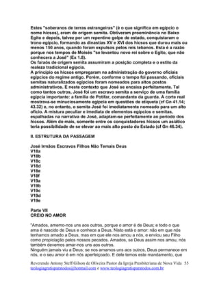 Estes "soberanos de terras estrangeiras" (é o que significa em egípcio o
nome hicsos), eram de origem semita. Obtiveram proeminência no Baixo
Egito e depois, talvez por um repentino golpe de estado, conquistaram o
trono egípcio, formando as dinastias XV e XVI dos hicsos que durou mais ou
menos 150 anos, quando foram expulsos pelos reis tebanos. Esta é a razão
porque nos tempos de Moisés "se levantou novo rei sobre o Egito, que não
conhecera a José" (Ex 1.8).
Os faraós de origem semita assumiram a posição completa e o estilo da
realeza tradicional egípcia.
A princípio os hicsos empregaram na administração do governo oficiais
egípcios do regime antigo. Porém, conforme o tempo foi passando, oficiais
semitas naturalizados egípcios foram nomeados para altos postos
administrativos. É neste contexto que José se encaixa perfeitamente. Tal
como tantos outros, José foi um escravo semita a serviço de uma família
egípcia importante: a família de Potifar, comandante da guarda. A corte real
mostrava-se minuciosamente egípcia em questões de etiqueta (cf Gn 41.14;
43.32) e, no entanto, o semita José foi imediatamente nomeado para um alto
ofício. A mistura peculiar e imediata de elementos egípcios e semitas,
espalhadas na narrativa de José, adaptam-se perfeitamente ao período dos
hicsos. Além do mais, somente entre os conquistadores hicsos um asiático
teria possibilidade de se elevar ao mais alto posto do Estado (cf Gn 46.34).
II. ESTRUTURA DA PASSAGEM
José Irmãos Escravos Filhos Não Temais Deus
V18a
V18b
V18c
V18d
V18e
V18f
V19a
V19b
V19c
V19d
V19e
Parte VII
CREIO NO AMOR
"Amados, amemo-nos uns aos outros, porque o amor é de Deus; e todo o que
ama é nascido de Deus e conhece a Deus. Nisto está o amor: não em que nós
tenhamos amado a Deus, mas em que ele nos amou a nós, e enviou seu Filho
como propiciação pelos nossos pecados. Amados, se Deus assim nos amou, nós
também devemos amar-nos uns aos outros.
Ninguém jamais viu a Deus; se nos amamos uns aos outros, Deus permanece em
nós, e o seu amor é em nós aperfeiçoado. E dele temos este mandamento, que
Reverendo Antony Steff Gilson de Oliveira Pastor da Igreja Presbiteriana de Nova Vida
teologiagratisparatodos@hotmail.com e www.teologiagratisparatodos.com.br
55
 