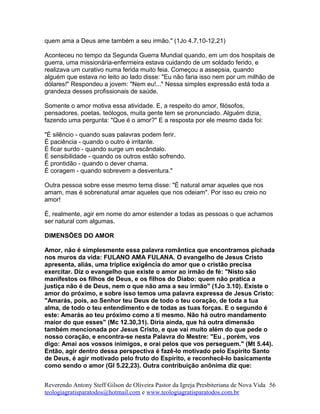 quem ama a Deus ame também a seu irmão." (1Jo 4.7,10-12,21)
Aconteceu no tempo da Segunda Guerra Mundial quando, em um dos hospitais de
guerra, uma missionária-enfermeira estava cuidando de um soldado ferido, e
realizava um curativo numa ferida muito feia. Começou a assepsia, quando
alguém que estava no leito ao lado disse: "Eu não faria isso nem por um milhão de
dólares!" Respondeu a jovem: "Nem eu!..." Nessa simples expressão está toda a
grandeza desses profissionais de saúde.
Somente o amor motiva essa atividade. E, a respeito do amor, filósofos,
pensadores, poetas, teólogos, muita gente tem se pronunciado. Alguém dizia,
fazendo uma pergunta: "Que é o amor?" E a resposta por ele mesmo dada foi:
"É silêncio - quando suas palavras podem ferir.
É paciência - quando o outro é irritante.
É ficar surdo - quando surge um escândalo.
É sensibilidade - quando os outros estão sofrendo.
É prontidão - quando o dever chama.
É coragem - quando sobrevem a desventura."
Outra pessoa sobre esse mesmo tema disse: "É natural amar aqueles que nos
amam, mas é sobrenatural amar aqueles que nos odeiam". Por isso eu creio no
amor!
É, realmente, agir em nome do amor estender a todas as pessoas o que achamos
ser natural com algumas.
DIMENSÕES DO AMOR
Amor, não é simplesmente essa palavra romântica que encontramos pichada
nos muros da vida: FULANO AMA FULANA. O evangelho de Jesus Cristo
apresenta, aliás, uma tríplice exigência do amor que o cristão precisa
exercitar. Diz o evangelho que existe o amor ao irmão de fé: "Nisto são
manifestos os filhos de Deus, e os filhos do Diabo: quem não pratica a
justiça não é de Deus, nem o que não ama a seu irmão" (1Jo 3.10). Existe o
amor do próximo, e sobre isso temos uma palavra expressa de Jesus Cristo:
"Amarás, pois, ao Senhor teu Deus de todo o teu coração, de toda a tua
alma, de todo o teu entendimento e de todas as tuas forças. E o segundo é
este: Amarás ao teu próximo como a ti mesmo. Não há outro mandamento
maior do que esses" (Mc 12.30,31). Diria ainda, que há outra dimensão
também mencionada por Jesus Cristo, e que vai muito além do que pede o
nosso coração, e encontra-se nesta Palavra do Mestre: "Eu , porém, vos
digo: Amai aos vossos inimigos, e orai pelos que vos perseguem." (Mt 5.44).
Então, agir dentro dessa perspectiva é fazê-lo motivado pelo Espírito Santo
de Deus, é agir motivado pelo fruto do Espírito, e reconhecê-lo basicamente
como sendo o amor (Gl 5.22,23). Outra contribuição anônima diz que:
Reverendo Antony Steff Gilson de Oliveira Pastor da Igreja Presbiteriana de Nova Vida
teologiagratisparatodos@hotmail.com e www.teologiagratisparatodos.com.br
56
 