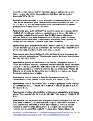 maravilhosa luz; vós que outrora nem éreis povo, e agora sois povo de
Deus; vós que não tínheis alcançado misericórdia, e agora a tendes
alcançado" (1Pe 2.9,10).
Temos que aprender sobre o vigor, a grandeza e o exclusivismo do culto ao
Deus Vivo e Verdadeiro, pois "Não terás outros deuses diante de mim" (Ex
20.3; cf. Mt 6.24). Não se pode dividir o culto com outros deuses nem os
atributos divinos com "deuses" menores.
Aprendemos que o culto ao Deus Vivo é sem imagens, anicônico, portanto
(Ex 20.4; cf. Jo 4.24). Aprendemos, outrossim, que o Eterno não pode ser
manipulado através de uma imagem Sua (Ex 20.5), como o faziam os
vizinhos de Israel com seus deuses pátrios, e há quem queira favorecer
santos ou ameaçá-los como o fazem com a imagem de Santo Antônio de
cabeça para baixo numa "simpatia" para atrair casamento.
Aprendemos que o encontro com Deus é sempre decisivo, e uma decisão de
vida ou de morte (Ex 20.5, 6). O mesmo se dá no evangelho: o encontro com
Cristo é decisão de vida ou morte conforme João 3.36.
Aprendemos que o Nome (haShem), o Ser de Deus, é santo e não pode ser
usado e citado, levianamente. "Não tomarás o nome do Senhor teu deus em
vão" (Ex 20.7; Mt 5.33-36).
Aprendemos que um dia da semana é, em termos, consagrado a Deus, e
isento de atividades comuns: "lembra-te do dia do repouso para o santificar"
(Ex 20.8-11; Mc 2.27, 28; Mt 12.1-8) Na Aliança do Sinai, era o sétimo dia do
calendário judaico apar lembrar o arremate da obra criadora; na Aliança do
Calvário é o primeiro dia da semana para lembrar a ressurreição de Jesus
Cristo, arremate da nova criação.
Aprendemos sobre a coerência da união Deus+ser humano, ser
humano+Deus, e dos direitos divinos sobre a Sua criatura (Ex 20.1-17).
Aprendemos sobre o respeito aos pais, às antigas gerações, à vida conjugal
e à verdade (Ex 20.12, 14-16; cf. Mt 15.4; Ef 6.1-3; Mt 5.27, 28; Ef 5.3, 5; 4.28;
Mt 5.37; Tg 5.12).
Aprendemos a rejeitar a hostilidade e a violência, e a respeitar a propriedade
alheia: "Não matarás" (Ex 20.13; cf. Mt 5.21, 22); "Não furtarás" (Ex 20.15; Ef
4.28).
Aprendemos com os profetas que a religião não se prende apenas a atos de
culto, mas ao serviço, e o Decálogo visa a regular e orientar ao respeito à
vida, à reverência ao Eterno, à ordem na sociedade, à justiça à pessoa
humana. É possível, aliás, observar que o evangelho de Jesus Cristo
reafirma tudo isso em Mateus 25.40, "sempre que o fizestes [destes de
Reverendo Antony Steff Gilson de Oliveira Pastor da Igreja Presbiteriana de Nova Vida
teologiagratisparatodos@hotmail.com e www.teologiagratisparatodos.com.br
60
 