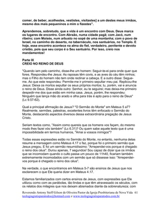 comer, de beber, acolhestes, vestistes, visitastes] a um destes meus irmãos,
mesmo dos mais pequeninos a mim o fizestes".
Aprendemos, sobretudo, que a vida é um encontro com Deus. Deus marca
os lugares de encontro. Com Abraão, numa cidade pagã; com Jacó, num
ribeiro; com Moisés, num arbusto no sopé de uma montanha; com o povo de
Israel, no caminho do deserto, no tabernáculo, nos santuários, no Templo. E
hoje, esse encontro acontece na alma do fiel, verdadeiro, penitente e devoto
cristão, pois que seu corpo é o Seu santuário. Por isso, creio nos
mandamentos!
Parte IX
CREIO NO REINO DE DEUS
"Quando iam pelo caminho, disse-lhe um homem: Seguir-te-ei para onde quer que
fores. Respondeu-lhe Jesus: As raposas têm covis, e as aves do céu têm ninhos;
mas o Filho do homem não tem onde reclinar a cabeça. E a outro disse: Segue-
me. Ao que este respondeu: Permite-me ir primeiro sepultar meu pai. Replicou-lhe
Jesus: Deixa os mortos sepultar os seus próprios mortos; tu, porém, vai e anuncia
o reino de Deus. Disse ainda outro: Senhor, eu te seguirei; mas deixa-me primeiro
despedir-me dos que estão em minha casa. Jesus, porém, lhe respondeu:
Ninguém que lança mão do arado e olha para trás é apto para o reino de Deus"
(Lc 9.57-62).
Qual a principal afirmação de Jesus? "O Sermão do Monte" em Mateus 5 a7?
Realmente, sermões, palestras, excelentes livros têm enfocado o Sermão do
Monte, destacando aspectos diversos dessa extraordinária pregação de Jesus
Cristo.
Seriam textos como, "Assim como quereis que os homens vos façam, do mesmo
modo lhes fazei vós também" (Lc 6.31)? Ou quem sabe aquele texto que é uma
impossibilidade em termos humanos, "Amai a vossos inimigos"?
Todas essas expressões estão no Sermão do Monte, no entanto, nenhuma delas
resume a mensagem como Mateus 4.17 o faz, porque foi o primeiro sermão que
Jesus pregou. E foi um sermão resumidíssimo: "Arrependei-vos porque é chegado
o reino dos céus". Durou apenas, 7 segundos! Sou capaz de dizer que os irmãos
que se incomodam quando o culto passa um pouco de 11h40, ficariam também
extremamente incomodados com um sermão que só dissesse isso: "Arrependei-
vos porque é chegado o reino dos céus".
Na verdade, o que encontramos em Mateus 5-7 são ensinos de Jesus que nos
esclarecem o que Ele queria dizer em Mateus 4.17.
Estamos familiarizados com certos ensinos de Jesus, com expressões que Ele
utilizou como com as parábolas, tão lindas e que têm atravessado os séculos, com
os relatos dos milagres que nos deixam abismados diante da sobrenatureza; com
Reverendo Antony Steff Gilson de Oliveira Pastor da Igreja Presbiteriana de Nova Vida
teologiagratisparatodos@hotmail.com e www.teologiagratisparatodos.com.br
61
 