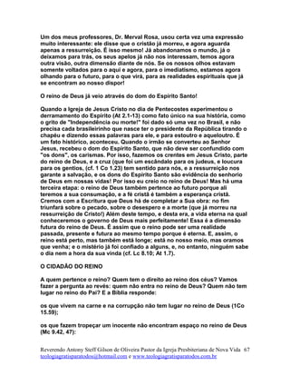 Um dos meus professores, Dr. Merval Rosa, usou certa vez uma expressão
muito interessante: ele disse que o cristão já morreu, e agora aguarda
apenas a ressurreição. É isso mesmo! Já abandonamos o mundo, já o
deixamos para trás, os seus apelos já não nos interessam, temos agora
outra visão, outra dimensão diante de nós. Se os nossos olhos estavam
somente voltados para o aqui e agora, para o imediatismo, estamos agora
olhando para o futuro, para o que virá, para as realidades espirituais que já
se encontram ao nosso dispor!
O reino de Deus já veio através do dom do Espírito Santo!
Quando a Igreja de Jesus Cristo no dia de Pentecostes experimentou o
derramamento do Espírito (At 2.1-13) como fato único na sua história, como
o grito de "Independência ou morte!" foi dado só uma vez no Brasil, e não
precisa cada brasileirinho que nasce ter o presidente da República tirando o
chapéu e dizendo essas palavras para ele, e para estoutro e aqueloutro. É
um fato histórico, aconteceu. Quando o irmão se converteu ao Senhor
Jesus, recebeu o dom do Espírito Santo, que não deve ser confundido com
"os dons", os carismas. Por isso, fazemos os crentes em Jesus Cristo, parte
do reino de Deus, e a cruz (que foi um escândalo para os judeus, e loucura
para os gentios, (cf. 1 Co 1.23) tem sentido para nós, e a ressurreição nos
garante a salvação, e os dons do Espírito Santo são evidência do senhorio
de Deus em nossas vidas! Por isso eu creio no reino de Deus! Mas há uma
terceira etapa: o reino de Deus também pertence ao futuro porque ali
teremos a sua consumação, e a fé cristã é também a esperança cristã.
Cremos com a Escritura que Deus há de completar a Sua obra: no fim
triunfará sobre o pecado, sobre o desespero e a morte (que já morreu na
ressurreição de Cristo!) Além deste tempo, e desta era, a vida eterna na qual
conheceremos o governo de Deus mais perfeitamente! Essa é a dimensão
futura do reino de Deus. É assim que o reino pode ser uma realidade
passada, presente e futura ao mesmo tempo porque é eterna. E, assim, o
reino está perto, mas também está longe; está no nosso meio, mas oramos
que venha; e o mistério já foi confiado a alguns, e, no entanto, ninguém sabe
o dia nem a hora da sua vinda (cf. Lc 8.10; At 1.7).
O CIDADÃO DO REINO
A quem pertence o reino? Quem tem o direito ao reino dos céus? Vamos
fazer a pergunta ao revés: quem não entra no reino de Deus? Quem não tem
lugar no reino do Pai? E a Bíblia responde:
os que vivem na carne e na corrupção não tem lugar no reino de Deus (1Co
15.59);
os que fazem tropeçar um inocente não encontram espaço no reino de Deus
(Mc 9.42, 47):
Reverendo Antony Steff Gilson de Oliveira Pastor da Igreja Presbiteriana de Nova Vida
teologiagratisparatodos@hotmail.com e www.teologiagratisparatodos.com.br
67
 
