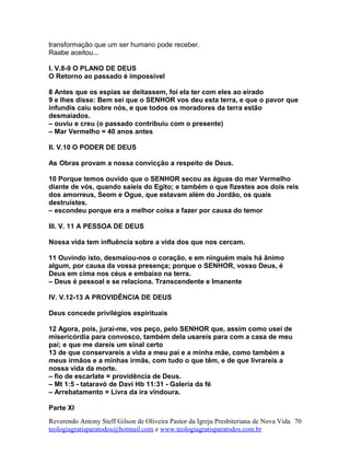 transformação que um ser humano pode receber.
Raabe aceitou...
I. V.8-9 O PLANO DE DEUS
O Retorno ao passado é impossível
8 Antes que os espias se deitassem, foi ela ter com eles ao eirado
9 e lhes disse: Bem sei que o SENHOR vos deu esta terra, e que o pavor que
infundis caiu sobre nós, e que todos os moradores da terra estão
desmaiados.
– ouviu e creu (o passado contribuiu com o presente)
– Mar Vermelho = 40 anos antes
II. V.10 O PODER DE DEUS
As Obras provam a nossa convicção a respeito de Deus.
10 Porque temos ouvido que o SENHOR secou as águas do mar Vermelho
diante de vós, quando saíeis do Egito; e também o que fizestes aos dois reis
dos amorreus, Seom e Ogue, que estavam além do Jordão, os quais
destruístes.
– escondeu porque era a melhor coisa a fazer por causa do temor
III. V. 11 A PESSOA DE DEUS
Nossa vida tem influência sobre a vida dos que nos cercam.
11 Ouvindo isto, desmaiou-nos o coração, e em ninguém mais há ânimo
algum, por causa da vossa presença; porque o SENHOR, vosso Deus, é
Deus em cima nos céus e embaixo na terra.
– Deus é pessoal e se relaciona. Transcendente e Imanente
IV. V.12-13 A PROVIDÊNCIA DE DEUS
Deus concede privilégios espirituais
12 Agora, pois, jurai-me, vos peço, pelo SENHOR que, assim como usei de
misericórdia para convosco, também dela usareis para com a casa de meu
pai; e que me dareis um sinal certo
13 de que conservareis a vida a meu pai e a minha mãe, como também a
meus irmãos e a minhas irmãs, com tudo o que têm, e de que livrareis a
nossa vida da morte.
– fio de escarlate = providência de Deus.
– Mt 1:5 - tataravó de Davi Hb 11:31 - Galeria da fé
– Arrebatamento = Livra da ira vindoura.
Parte XI
Reverendo Antony Steff Gilson de Oliveira Pastor da Igreja Presbiteriana de Nova Vida
teologiagratisparatodos@hotmail.com e www.teologiagratisparatodos.com.br
70
 