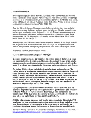 DIÁRIO DE ISAQUE
"Depois [Isaque] subiu dali a Berseba. Apareceu-lhe o Senhor naquela mesma
noite, e disse: Eu sou o Deus de Abraão, teu pai. Não temas, pois eu sou contigo;
abençoar-te-ei e multiplicarei a tua descendência por amor de Abraão, meu servo.
Então edificou ali um altar, e invocou o nome do Senhor. Armou ali a sua tenda, e
os seus servos cavaram um poço" (Gn 26.23-25).
Este é o diário de Isaque. Registra o que ele fez num único dia., pois, após ter
acampado no vale de Gerar, abriu os poços cavados por Abraão, seu pai, e que
haviam sido entulhados pelos filisteus (vv. 15, 18). Tiveram seus pastores uma
altercação com os colegas da região por causa de um desses poços de água
nascente (vv. 19, 20). Outro poço foi cavado, e nova contenda (v. 21), e mais
outro, desta vez em paz (v. 22).
Nesse ponto, vai a Berseba, onde recebe a bênção de Deus, e, ao surgir do novo
dia, erige um altar, arma uma tenda e abre um poço, tão indispensável à vida.
Nestas três palavras, há implicações profundas para a vida de qualquer família.
Invertendo a ordem, extraiamos as lições:
"... seus servos cavaram um poço" (O POÇO)
O poço é a representação do trabalho. Na cultura pastoril de Israel, o poço
era essencialíssimo à existência. Aliás, não é preciso ir longe: onde não há
água encanada, nas áreas rurais, poços, cacimbas são imprescindíveis. Do
poço viria a água para dessedentar homens e gado: sem água, a vida fenece.
Em toda a Bíblia, a água é símbolo de satisfação de sede profunda: "Tu
visitas a terra, e a refrescas; tua enriqueces grandemente. O rio de Deus está
cheio de água, para dar cereal ao povo, pois assim a tens preparado" (Sl
65.9). E, ainda, "O Senhor é o meu pastor; nada me faltará. Deitar-me faz em
verdes pastos, guia-me mansamente a águas tranqüilas" (Sl 23.1,2; cf. Is
44.3,4; 55.1a; 58.11; Jo 4.10, 14; Ap 7.17). E como Deus dá os poços para as
necessidades físicas, biológicas, também dá água viva para satisfazer as
demandas espirituais (Is 55.1a; Jo 4.10,14).
O poço representa uma circunstância em nossa vida: o trabalho, que na
Escritura Sagrada significa a rotina pela qual nós ganhamos o pão nosso de
cada dia. Aliás, o ser humano nasce destinado, e não, condenado ao
trabalho (Gn 2.15). Sua tarefa é gerenciar o mundo, administrá-lo, melhorá-lo
pelo labor até a plenitude prevista por Deus (Rm 8.19).
A Bíblia não autoriza a pensar no trabalho como maldição. Gênesis 3.17-19
nos leva a ver que as más conseqüências, aparentemente do trabalho, o são,
sim, do pecado dos primeiros pais: a dor, o cansaço, o sofrimento, as
condições injustas e abaixo de humanas, a discriminação, os salários de
Reverendo Antony Steff Gilson de Oliveira Pastor da Igreja Presbiteriana de Nova Vida
teologiagratisparatodos@hotmail.com e www.teologiagratisparatodos.com.br
71
 
