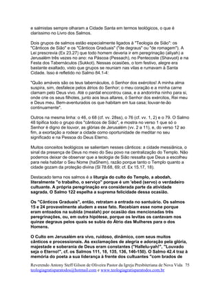 e salmistas sempre olharam a Cidade Santa em termos teológicos, o que é
claríssimo no Livro dos Salmos.
Dois grupos de salmos estão especialmente ligados à "Teologia de Sião": os
"Cânticos de Sião" e os "Cânticos Graduais" ("de degraus" ou "de romagem"). A
Lei prescrevia (Ex 23.27) que todo homem deveria ir em peregrinação (aliyah) a
Jerusalém três vezes no ano: na Páscoa (Pessach), no Pentecoste (Shavuot) e na
Festa dos Tabernáculos (Sukkot). Nessas ocasiões, o tom festivo, alegre era
bastante exaltado, visto que grupos se reuniam nas vilas e rumavam à Santa
Cidade. Isso é refletido no Salmo 84.1-4:
"Quão amáveis são os teus tabernáculos, ó Senhor dos exércitos! A minha alma
suspira, sim, desfalece pelos átrios do Senhor; o meu coração e a minha carne
clamam pelo Deus vivo. Até o pardal encontrou casa, e a andorinha ninho para si,
onde crie os seus filhotes, junto aos teus altares, ó Senhor dos exércitos, Rei meu
e Deus meu. Bem-aventurados os que habitam em tua casa; louvar-te-ão
continuamente".
Outros na mesma linha: o 46, o 68 (cf. vv. 28ss), o 76 (cf. vv. 1, 2) e o 79. O Salmo
48 tipifica todo o grupo dos "cânticos de Sião", e mostra no verso 1 que só o
Senhor é digno de louvor, as glórias de Jerusalém (vv. 2 a 11), e, do verso 12 ao
fim, a exortação a rodear a cidade como oportunidade de meditar no seu
significado e na Pessoa do Deus Eterno.
Muitos conceitos teológicos se salientam nesses cânticos: a cidade messiânica, o
sinal da presença de Deus no meio do Seu povo na centralização do Templo. Não
podemos deixar de observar que a teologia de Sião ressalta que Deus a escolheu
para nela habitar o Seu Nome (haShem), razão porque tanto o Templo quanto a
cidade gozam da proteção divina (Sl 78.68, 69; cf. Ex 15.17, 18).
Destacado tema nos salmos é a liturgia do culto do Templo, a abodah,
literalmente "o trabalho, o serviço" porque é um 'ebed (servo) o verdadeiro
cultuante. A própria peregrinação era considerada parte da atividade
sagrada. O Salmo 122 espelha a suprema felicidade dessa ocasião.
Os "Cânticos Graduais", então, retratam a entrada no santuário. Os salmos
15 e 24 provavelmente aludem a esse fato. Recebiam esse nome porque
eram entoados na subida (mealah) por ocasião das mencionadas três
peregrinações, ou, em outra hipótese, porque os levitas os cantavam nos
quinze degraus pelos quais se subia do Átrio das Mulheres para o dos
Homens.
O Culto em Jerusalém era vivo, ruidoso, dinâmico, com seus muitos
cânticos e processionais. As exclamações de alegria e adoração pela glória,
majestade e soberania de Deus eram constantes ("Hallelu-yah!", "Louvado
seja o Eterno!", cf. os Salmos 111, 18, 135, 136, 146-150). O Salmo 42.4 traz à
memória do poeta a sua liderança à frente dos cultuantes "com brados de
Reverendo Antony Steff Gilson de Oliveira Pastor da Igreja Presbiteriana de Nova Vida
teologiagratisparatodos@hotmail.com e www.teologiagratisparatodos.com.br
75
 