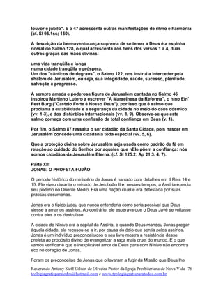 louvor e júbilo". E o 47 acrescenta outras manifestações de ritmo e harmonia
(cf. Sl 95.1ss; 150).
A descrição da bem-aventurança suprema de se temer a Deus é a espinha
dorsal do Salmo 128, o qual acrescenta aos bens dos versos 1 a 4, duas
outras graças das mãos divinas:
uma vida tranqüila e longa
numa cidade tranqüila e próspera.
Um dos "cânticos de degraus", o Salmo 122, nos instrui a interceder pela
shalom de Jerusalém, ou seja, sua integridade, saúde, sucesso, plenitude,
salvação e progresso.
A sempre amada e poderosa figura de Jerusalém cantada no Salmo 46
inspirou Martinho Lutero a escrever "A Marselhesa da Reforma", o hino Ein'
Fest Burg ("Castelo Forte é Nosso Deus"), por isso que é salmo que
proclama a estabilidade e a segurança da cidade no meio do caos cósmico
(vv. 1-3), e dos distúrbios internacionais (vv. 8, 9). Observe-se que este
salmo começa com uma confissão de total confiança em Deus (v. 1).
Por fim, o Salmo 87 ressalta o ser cidadão da Santa Cidade, pois nascer em
Jerusalém concede uma cidadania toda especial (vv. 5, 6).
Que a proteção divina sobre Jerusalém seja usada como padrão de fé em
relação ao cuidado do Senhor por aqueles que nEle põem a confiança: nós
somos cidadãos da Jerusalém Eterna. (cf. Sl 125.2; Ap 21.3, 4, 7).
Parte XIII
JONAS: O PROFETA FUJÃO
O período histórico do ministério de Jonas é narrado com detalhes em II Reis 14 e
15. Ele viveu durante o reinado de Jeroboão II e, nesses tempos, a Assíria exercia
seu poderio no Oriente Médio. Era uma nação cruel e era detestada por suas
práticas desumanas.
Jonas era o típico judeu que nunca entenderia como seria possível que Deus
viesse a amar os assírios. Ao contrário, ele esperava que o Deus Javé se voltasse
contra eles e os destruísse.
A cidade de Nínive era a capital da Assíria, e quando Deus mandou Jonas pregar
àquela cidade, ele recusou-se a ir, por causa do ódio que sentia pelos assírios.
Jonas é um indivíduo preconceituoso e seu livro mostra a resistência desse
profeta ao propósito divino de evangelizar a raça mais cruel do mundo. E o que
vamos verificar é que o inexplicável amor de Deus para com Nínive não encontra
eco no coração de Jonas.
Foram os preconceitos de Jonas que o levaram a fugir da Missão que Deus lhe
Reverendo Antony Steff Gilson de Oliveira Pastor da Igreja Presbiteriana de Nova Vida
teologiagratisparatodos@hotmail.com e www.teologiagratisparatodos.com.br
76
 