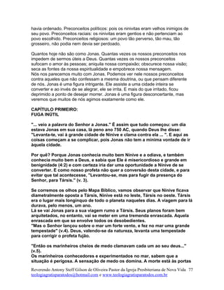 havia ordenado. Preconceitos políticos: pois os ninivitas eram velhos inimigos de
seu povo. Preconceitos raciais: os ninivitas eram gentios e não pertenciam ao
povo escolhido. Preconceitos religiosos: um povo tão perverso, tão mau, tão
grosseiro, não podia nem devia ser perdoado.
Quantos hoje não são como Jonas. Quantas vezes os nossos preconceitos nos
impedem de sermos úteis a Deus. Quantas vezes os nossos preconceitos
sufocam o amor às pessoas; aniquila nossa compaixão; obscurece nossa visão;
seca as fontes da nossa espiritualidade e empobrece nossa mensagem.
Nós nos parecemos muito com Jonas. Podemos ver nele nossos preconceitos
contra aqueles que não confessam a mesma doutrina, ou que pensam diferente
de nós. Jonas é uma figura intrigante. Ele assiste a uma cidade inteira se
converter e ao invés de se alegrar, ele se irrita. E mais do que irritado, ficou
deprimido a ponto de desejar morrer. Jonas é uma figura desconcertante, mas
veremos que muitos de nós agimos exatamente como ele.
CAPÍTULO PRIMEIRO:
FUGA INÚTIL
"... veio a palavra do Senhor a Jonas." É assim que tudo começou: um dia
estava Jonas em sua casa, lá peno ano 750 AC, quando Deus lhe disse:
"Levanta-te, vai à grande cidade de Nínive e clama contra ela ... ". E aqui as
coisas começam a se complicar, pois Jonas não tem a mínima vontade de ir
àquela cidade.
Por quê? Porque Jonas conhecia muito bem Nínive e a odiava, e também
conhecia muito bem a Deus, e sabia que Ele é misericordioso e grande em
benignidade (4:2) e com certeza iria dar uma oportunidade a Nínive de se
converter. E como nosso profeta não quer a conversão desta cidade, e para
evitar que tal acontecesse, "Levantou-se, mas para fugir da presença do
Senhor, para Társis." (v. 3).
Se corremos os olhos pelo Mapa Bíblico, vamos observar que Nínive ficava
diametralmente oposta a Társis, Nínive está no leste, Társis no oeste. Társis
era o lugar mais longínquo de todo o planeta naqueles dias. A viagem para lá
durava, pelo menos, um ano.
Lá se vai Jonas para a sua viagem rumo a Társis. Seus planos foram bem
arquitetados, no entanto, vai se meter em uma tremenda enrascada. Aquela
enrascada em que se envolve todos os desobedientes.
"Mas o Senhor lançou sobre o mar um forte vento, e fez no mar uma grande
tempestade" (v.4). Deus, valendo-se da natureza, levanta uma tempestade
para corrigir o profeta fujão.
"Então os marinheiros cheios de medo clamavam cada um ao seu deus..."
(v.5).
Os marinheiros conhecedores e experimentados no mar, sabem que a
situação é perigosa. A sensação de medo os domina. A morte está às portas
Reverendo Antony Steff Gilson de Oliveira Pastor da Igreja Presbiteriana de Nova Vida
teologiagratisparatodos@hotmail.com e www.teologiagratisparatodos.com.br
77
 