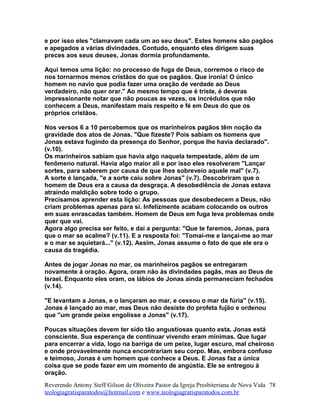 e por isso eles "clamavam cada um ao seu deus". Estes homens são pagãos
e apegados a várias divindades. Contudo, enquanto eles dirigem suas
preces aos seus deuses, Jonas dormia profundamente.
Aqui temos uma lição: no processo de fuga de Deus, corremos o risco de
nos tornarmos menos cristãos do que os pagãos. Que ironia! O único
homem no navio que podia fazer uma oração de verdade ao Deus
verdadeiro, não quer orar." Ao mesmo tempo que é triste, é deveras
impressionante notar que não poucas as vezes, os incrédulos que não
conhecem a Deus, manifestam mais respeito e fé em Deus do que os
próprios cristãos.
Nos versos 6 a 10 percebemos que os marinheiros pagãos têm noção da
gravidade dos atos de Jonas. "Que fizeste? Pois sabiam os homens que
Jonas estava fugindo da presença do Senhor, porque lhe havia declarado".
(v.10).
Os marinheiros sabiam que havia algo naquela tempestade, além de um
fenômeno natural. Havia algo maior ali e por isso eles resolveram "Lançar
sortes, para saberem por causa de que lhes sobreveio aquele mal" (v.7).
A sorte é lançada, "e a sorte caiu sobre Jonas" (v.7). Descobriram que o
homem de Deus era a causa da desgraça. A desobediência de Jonas estava
atraindo maldição sobre todo o grupo.
Precisamos aprender esta lição: As pessoas que desobedecem a Deus, não
criam problemas apenas para si. Infelizmente acabam colocando os outros
em suas enrascadas também. Homem de Deus em fuga leva problemas onde
quer que vai.
Agora algo precisa ser feito, e daí a pergunta: "Que te faremos, Jonas, para
que o mar se acalme? (v.11). E a resposta foi: "Tomai-me e lançai-me ao mar
e o mar se aquietará..." (v.12). Assim, Jonas assume o fato de que ele era o
causa da tragédia.
Antes de jogar Jonas no mar, os marinheiros pagãos se entregaram
novamente à oração. Agora, oram não às divindades pagãs, mas ao Deus de
Israel. Enquanto eles oram, os lábios de Jonas ainda permaneciam fechados
(v.14).
"E levantam a Jonas, e o lançaram ao mar, e cessou o mar da fúria" (v.15).
Jonas é lançado ao mar, mas Deus não desiste do profeta fujão e ordenou
que "um grande peixe engolisse a Jonas" (v.17).
Poucas situações devem ter sido tão angustiosas quanto esta. Jonas está
consciente. Sua esperança de continuar vivendo eram mínimas. Que lugar
para encerrar a vida, logo na barriga de um peixe, lugar escuro, mal cheiroso
e onde provavelmente nunca encontrariam seu corpo. Mas, embora confuso
e teimoso, Jonas é um homem que conhece a Deus. E Jonas faz a única
coisa que se pode fazer em um momento de angústia. Ele se entregou à
oração.
Reverendo Antony Steff Gilson de Oliveira Pastor da Igreja Presbiteriana de Nova Vida
teologiagratisparatodos@hotmail.com e www.teologiagratisparatodos.com.br
78
 