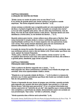 CAPÍTULO SEGUNDO:
A ORAÇÃO NO VENTRE DO PEIXE
"Então Jonas no ventre do peixe orou ao seu Deus" (v.1).
É no ventre do grande peixe que Jonas começa a recuperar a saúde
espiritual. "Na minha angústia clamei ao Senhor." (v.2).
Jonas começa a entender que a angústia pode ser uma expressão do amor
de Deus. A própria tragédia de ter sido "Lançado no coração dos mares"
(v.3) e ter sido engolido pelo peixe, não era obra dos marinheiros, mas de
Deus. Por trás de tudo aquilo estava a mão divina. "Quando dentro em mim
desfalecia a minha alma, eu me lembrei do Senhor ..." (v.7).
Quando estava para morrer, Jonas voltava seus olhos para o Senhor. Que
coisa tremenda! A oração ainda é a única e suficiente resposta de que a
espiritualidade continua viva. E nesse aspecto nós nos parecemos muito
com Jonas. Pois quase sempre deixamos para orar em momentos de
extrema dificuldades (Conferir: 1:3, 4,5,10,11,13,14).
A oração de Jonas foi ouvida. Ele podia ser um crente fraco e remitente, mas
sua confiança está em Javé e não em ídolos (v.8). É bom saber que Deus nos
ouve, apesar de nossas fraquezas.
"Falou, pois, o Senhor ao peixe, e este vomitou Jonas na terra." (v.10).
O capítulo dois termina com mais uma ação soberana de Deus. Ele ordena e
o grande peixe, obediente, joga Jonas na praia.
CAPÍTULO TERCEIRO:
PREGAÇÃO SEM COMPAIXÃO
"Veio a palavra do Senhor segunda vez a Jonas... " (v.1).
Pela segunda vez, Deus comissionou o profeta à sua missão de pregar aos
ninivitas. Uma nova oportunidade é dada a Jonas.
"Dispõe-te e vai à grande cidade de Nínive ..." (v.2) A ordem é a mesma da
primeira vez. E nisso aprendemos que Deus não muda sua vontade só pelo
fato de não gostarmos dela.
Temos a impressão de que Jonas só pregou aos ninivitas, quando enviado
pela segunda vez, porque não teve outra opção. Isso porque o v.3 diz que
Nínive levava "três dias para percorrê-la". E no v.4 somos informados que
Jonas a percorrer só "caminho de um dia". Isto significa que o nosso profeta
não completou a caminhada da cidade, demonstrando assim má vontade em
sua proclamação. Tipo coisa: "Já falei o suficiente, chega".
"Ainda quarenta dias e Nínive será subvertida." (v.4).
Reverendo Antony Steff Gilson de Oliveira Pastor da Igreja Presbiteriana de Nova Vida
teologiagratisparatodos@hotmail.com e www.teologiagratisparatodos.com.br
79
 