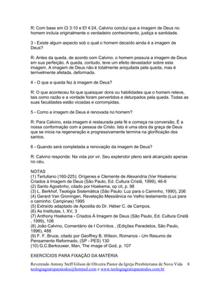 R: Com base em Cl 3:10 e Ef 4:24, Calvino conclui que a imagem de Deus no
homem incluía originalmente o verdadeiro conhecimento, justiça e santidade.
3 - Existe algum aspecto sob o qual o homem decaído ainda é a imagem de
Deus?
R: Antes da queda, de acordo com Calvino, o homem possuía a imagem de Deus
em sua perfeição. A queda, contudo, teve um efeito devastador sobre esta
imagem. A imagem de Deus não é totalmente aniquilada pela queda, mas é
terrivelmente afetada, deformada.
4 - O que a queda fez à imagem de Deus?
R: O que aconteceu foi que quaisquer dons ou habilidades que o homem reteve,
tais como razão e a vontade foram pervertidos e deturpados pela queda. Todas as
suas faculdades estão viciadas e corrompidas.
5 - Como a imagem de Deus é renovada no homem?
R: Para Calvino, esta imagem é restaurada pela fé e começa na conversão. É a
nossa conformação com a pessoa de Cristo. Isto é uma obra da graça de Deus
que se inicia na regeneração e progressivamente termina na glorificação dos
santos.
6 - Quando será completada a renovação da imagem de Deus?
R: Calvino responde: Na vida por vir. Seu explendor pleno será alcançado apenas
no céu.
NOTAS
(1) Tertuliano (160-225); Orígenes e Clemente de Alexandria (Ver Hoekema:
Criados á Imagem de Deus (São Paulo, Ed. Cultura Cristã, 1999), 46-8
(2) Santo Agostinho, citado por Hoekema, op cit, p. 98
(3) L. Berkhof, Teologia Sistemática (São Paulo: Luz para o Caminho, 1990), 206
(4) Gerard Van Groningen, Revelação Messiânica no Velho testamento (Luz para
o caminho: Campinas) 1995
(5) Extraído adaptado de Apostila do Dr. Héber C. de Campos.
(6) As Institutas, I, XV, 3
(7) Anthony Hoekema - Criados Á Imagem de Deus (São Paulo, Ed. Cultura Cristã
, 1999), 108
(8) João Calvino, Comentário de I Coríntios , (Edições Paracletos, São Paulo,
1996), 488
(9) F. F. Bruce, citado por Geoffrey B. Wilson, Romanos - Um Resumo de
Pensamento Reformado, (SP - PES) 130
(10) G.C.Berkouwer, Man, The image of God, p. 107
EXERCÍCIOS PARA FIXAÇÃO DA MATÉRIA
Reverendo Antony Steff Gilson de Oliveira Pastor da Igreja Presbiteriana de Nova Vida
teologiagratisparatodos@hotmail.com e www.teologiagratisparatodos.com.br
8
 