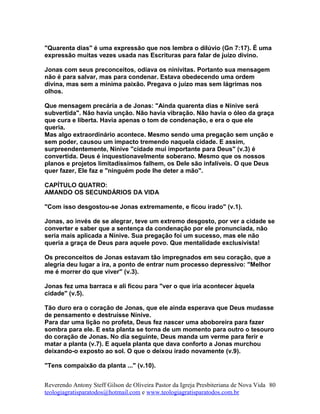 "Quarenta dias" é uma expressão que nos lembra o dilúvio (Gn 7:17). É uma
expressão muitas vezes usada nas Escrituras para falar de juízo divino.
Jonas com seus preconceitos, odiava os ninivitas. Portanto sua mensagem
não é para salvar, mas para condenar. Estava obedecendo uma ordem
divina, mas sem a mínima paixão. Pregava o juízo mas sem lágrimas nos
olhos.
Que mensagem precária a de Jonas: "Ainda quarenta dias e Nínive será
subvertida". Não havia unção. Não havia vibração. Não havia o óleo da graça
que cura e liberta. Havia apenas o tom de condenação, e era o que ele
queria.
Mas algo extraordinário acontece. Mesmo sendo uma pregação sem unção e
sem poder, causou um impacto tremendo naquela cidade. E assim,
surpreendentemente, Nínive "cidade mui importante para Deus" (v.3) é
convertida. Deus é inquestionavelmente soberano. Mesmo que os nossos
planos e projetos limitadíssimos falhem, os Dele são infalíveis. O que Deus
quer fazer, Ele faz e "ninguém pode lhe deter a mão".
CAPÍTULO QUATRO:
AMANDO OS SECUNDÁRIOS DA VIDA
"Com isso desgostou-se Jonas extremamente, e ficou irado" (v.1).
Jonas, ao invés de se alegrar, teve um extremo desgosto, por ver a cidade se
converter e saber que a sentença da condenação por ele pronunciada, não
seria mais aplicada a Nínive. Sua pregação foi um sucesso, mas ele não
queria a graça de Deus para aquele povo. Que mentalidade exclusivista!
Os preconceitos de Jonas estavam tão impregnados em seu coração, que a
alegria deu lugar a ira, a ponto de entrar num processo depressivo: "Melhor
me é morrer do que viver" (v.3).
Jonas fez uma barraca e ali ficou para "ver o que iria acontecer àquela
cidade" (v.5).
Tão duro era o coração de Jonas, que ele ainda esperava que Deus mudasse
de pensamento e destruísse Nínive.
Para dar uma lição no profeta, Deus fez nascer uma aboboreira para fazer
sombra para ele. E esta planta se torna de um momento para outro o tesouro
do coração de Jonas. No dia seguinte, Deus manda um verme para ferir e
matar a planta (v.7). E aquela planta que dava conforto a Jonas murchou
deixando-o exposto ao sol. O que o deixou irado novamente (v.9).
"Tens compaixão da planta ..." (v.10).
Reverendo Antony Steff Gilson de Oliveira Pastor da Igreja Presbiteriana de Nova Vida
teologiagratisparatodos@hotmail.com e www.teologiagratisparatodos.com.br
80
 
