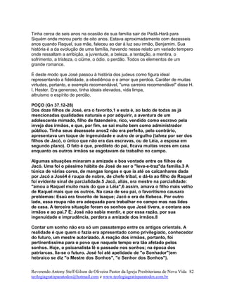 Tinha cerca de seis anos na ocasião de sua família sair de Padã-Harã para
Siquém onde morou perto de oito anos. Estava aproximadamente com dezesseis
anos quando Raquel, sua mãe, faleceu ao dar à luz seu irmão, Benjamim. Sua
história é a da evolução de uma família, havendo nesse relato um variado tempero
onde ressaltam a ambição, a juventude, a beleza, a tentação, a mentira, o
sofrimento, a tristeza, o ciúme, o ódio, o perdão. Todos os elementos de um
grande romance.
É deste modo que José passou à história dos judeus como figura ideal
representando a fidelidade, a obediência e o amor que perdoa. Caráter de muitas
virtudes, portanto, e exemplo recomendável, "uma carreira recomendável" disse H.
I. Hester. Era generoso, tinha ideais elevados, vida limpa,
altruismo e espírito de perdão.
POÇO (Gn 37.12-28)
Dos doze filhos de José, era o favorito,1 e esta é, ao lado de todas as já
mencionadas qualidades naturais e por adquirir, a aventura de um
adolescente mimado, filho de fazendeiro, rico, vendido como escravo pela
inveja dos irmãos, e que, por fim, se sai muito bem como administrador
público. Tinha seus dezessete anos2 não era perfeito, pelo contrário,
apresentava um toque de ingenuidade e outro de orgulho (talvez por ser dos
filhos de Jacó, o único que não era das escravas, ou de Léia, a esposa em
segundo plano). O fato é que, predileto do pai, ficava muitas vezes em casa
enquanto os outros irmãos se esgotavam de trabalho no campo.
Algumas situações minaram a amizade e boa vontade entre os filhos de
Jacó. Uma foi o péssimo hábito de José de ser o "leva-e-traz"da família.3 A
túnica de várias cores, de mangas longas e que ia até os calcanhares dada
por Jacó a José4 é roupa de nobre, de chefe tribal, e dá-la ao filho de Raquel
foi evidente sinal de parcialidade.5 Jacó, aliás, era mestre na parcialidade:
"amou a Raquel muito mais do que a Léia",6 assim, amava o filho mais velho
de Raquel mais que os outros. Na casa de seu pai, o favoritismo causara
problemas: Esaú era favorito de Isaque; Jacó o era de Rebeca. Por outro
lado, essa roupa não era adequada para trabalhar no campo mas nas lides
de casa. A terceira situação foram os sonhos que José tivera, e contara aos
irmãos e ao pai.7 É; José não sabia mentir, e por essa razão, por sua
ingenuidade e imprudência, perdera a amizade dos irmãos.8
Contar um sonho não era só um passatempo entre os antigos orientais. A
realidade é que quem o fazia era apresentado como privilegiado, conhecedor
do futuro, um mestre autorizado. A reação dos irmãos, portanto, foi
pertinentíssima para o povo que naquele tempo era tão afetado pelos
sonhos. Hoje, o psicanalista lê o passado nos sonhos; na época dos
patriarcas, lia-se o futuro. José foi até apelidado de "o Sonhador"(em
hebraico se diz "o Mestre dos Sonhos", "o Senhor dos Sonhos").
Reverendo Antony Steff Gilson de Oliveira Pastor da Igreja Presbiteriana de Nova Vida
teologiagratisparatodos@hotmail.com e www.teologiagratisparatodos.com.br
82
 