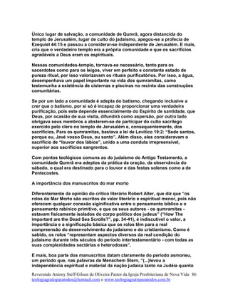 Único lugar de salvação, a comunidade de Qumrã, agora distancida do
templo de Jerusalém, lugar de culto do jadaísmo, apegou-se a profecia de
Ezequiel 44:15 e passou a considerar-se independente de Jerusalém. E mais,
cria que o verdadeiro templo era a própria comunidade e que os sacrifícios
agradáveis a Deus eram os espirituais.
Nessas comunidades-templo, tornava-se necessário, tanto para os
sacerdotes como para os leigos, viver em perfeito e constante estado de
pureza ritual, por isso valorizavam os rituais purificatórios. Por isso, a água,
desempenhava um papel importante na vida dos qumramitas, como
testemunha a existência de cisternas e piscinas no recinto das construções
comunitárias.
Se por um lado a comunidade é adepta do batismo, chegando inclusive a
crer que o batismo, por si só é incapaz de proporcionar uma verdadeira
purificação, pois este depende essencialmente do Espírito de santidade, que
Deus, por ocasião de sua visita, difundirá como aspersão, por outro lado
obrigava seus membros a absterem-se de participar do culto sacrílego
exercido pelo clero no templo de Jerusalém e, consequentemente, dos
sacrifícios. Para os qumramitas, bastava a lei de Levítico 19:2: “Sede santos,
porque eu, Javé vosso Deus, ou santo”. Além disso, eles consideravam o
sacrifício de “louvor dos lábios”, unido a uma conduta irrepreensível,
superior aos sacrifícios sangrentos.
Com pontos teológicos comuns ao do judaísmo do Antigo Testamento, a
comunidade Qumrã era adeptos da prática da oração, da observância do
sábado, o qual era destinado para o louvor e das festas solenes como a de
Pentecostes.
A importância dos manuscritos do mar morto
Diferentemente da opinião do crítico literário Robert Alter, que diz que “os
rolos do Mar Morto são escritos de valor literário e espiritual menor, pois não
oferecem qualquer conexão siginificativa entre o pensamento bíblico e o
pensamento rabínico primitivo, e que os seus autores - os qumramitas -
estavam fisicamente isolados do corpo político dos judeus” (“How The
important are the Dead Sea Scrolls?”, pp. 34-41), é indiscutível o valor, a
importância e a significação básica que os rolos têm para a real
compreensão do desenvolvimento do judaísmo e do cristianismo. Como é
sabido, os rolos “representam aspectos diversos da real condição do
judaísmo durante três séculos do período intertestamentário - com todas as
suas complexidades sectárias e heterodoxas”.
E mais, boa parte dos manuscritos datam claramente do período asmoneu,
um período que, nas palavras de Menachem Stern, “(...)levou a
independência espiritual e material da nação judaica tanto na Judéia quanto
Reverendo Antony Steff Gilson de Oliveira Pastor da Igreja Presbiteriana de Nova Vida
teologiagratisparatodos@hotmail.com e www.teologiagratisparatodos.com.br
86
 