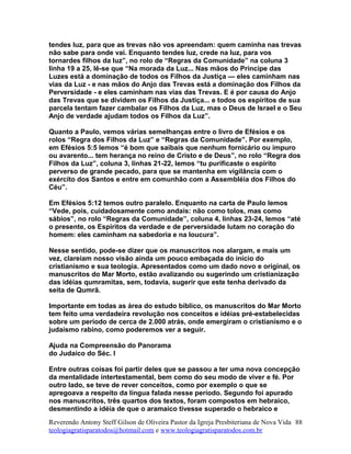 tendes luz, para que as trevas não vos apreendam: quem caminha nas trevas
não sabe para onde vai. Enquanto tendes luz, crede na luz, para vos
tornardes filhos da luz”, no rolo de “Regras da Comunidade” na coluna 3
linha 19 a 25, lê-se que “Na morada da Luz... Nas mãos do Príncipe das
Luzes está a dominação de todos os Filhos da Justiça — eles caminham nas
vias da Luz - e nas mãos do Anjo das Trevas está a dominação dos Filhos da
Perversidade - e eles caminham nas vias das Trevas. E é por causa do Anjo
das Trevas que se dividem os Filhos da Justiça... e todos os espíritos de sua
parcela tentam fazer cambalar os Filhos da Luz, mas o Deus de Israel e o Seu
Anjo de verdade ajudam todos os Filhos da Luz”.
Quanto a Paulo, vemos várias semelhanças entre o livro de Efésios e os
rolos “Regra dos Filhos da Luz” e “Regras da Comunidade”. Por exemplo,
em Efésios 5:5 lemos “é bom que saibais que nenhum fornicário ou impuro
ou avarento... tem herança no reino de Cristo e de Deus”, no rolo “Regra dos
Filhos da Luz”, coluna 3, linhas 21-22, lemos “tu purificaste o espírito
perverso de grande pecado, para que se mantenha em vigilância com o
exército dos Santos e entre em comunhão com a Assembléia dos Filhos do
Céu”.
Em Efésios 5:12 temos outro paralelo. Enquanto na carta de Paulo lemos
“Vede, pois, cuidadosamente como andais: não como tolos, mas como
sábios”, no rolo “Regras da Comunidade”, coluna 4, linhas 23-24, lemos “até
o presente, os Espíritos da verdade e de perversidade lutam no coração do
homem: eles caminham na sabedoria e na loucura”.
Nesse sentido, pode-se dizer que os manuscritos nos alargam, e mais um
vez, clareiam nosso visão ainda um pouco embaçada do início do
cristianismo e sua teologia. Apresentados como um dado novo e original, os
manuscritos do Mar Morto, estão avalizando ou sugerindo um cristianização
das idéias qumramitas, sem, todavia, sugerir que este tenha derivado da
seita de Qumrã.
Importante em todas as área do estudo bíblico, os manuscritos do Mar Morto
tem feito uma verdadeira revolução nos conceitos e idéias pré-estabelecidas
sobre um período de cerca de 2.000 atrás, onde emergiram o cristianismo e o
judaísmo rabino, como poderemos ver a seguir.
Ajuda na Compreensão do Panorama
do Judaíco do Séc. I
Entre outras coisas foi partir deles que se passou a ter uma nova concepção
da mentalidade intertestamental, bem como do seu modo de viver e fé. Por
outro lado, se teve de rever conceitos, como por exemplo o que se
apregoava a respeito da língua falada nesse período. Segundo foi apurado
nos manuscritos, três quartos dos textos, foram compostos em hebraico,
desmentindo a idéia de que o aramaico tivesse superado o hebraico e
Reverendo Antony Steff Gilson de Oliveira Pastor da Igreja Presbiteriana de Nova Vida
teologiagratisparatodos@hotmail.com e www.teologiagratisparatodos.com.br
88
 