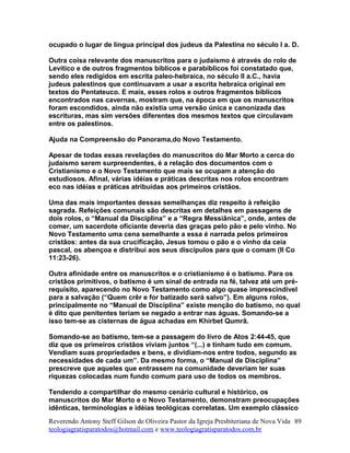 ocupado o lugar de língua principal dos judeus da Palestina no século I a. D.
Outra coisa relevante dos manuscritos para o judaísmo é através do rolo de
Levítico e de outros fragmentos bíblicos e parabíblicos foi constatado que,
sendo eles redigidos em escrita paleo-hebraica, no século II a.C., havia
judeus palestinos que continuavam a usar a escrita hebraica original em
textos do Pentateuco. E mais, esses rolos e outros fragmentos bíblicos
encontrados nas cavernas, mostram que, na época em que os manuscritos
foram escondidos, ainda não existia uma versão única e canonizada das
escrituras, mas sim versões diferentes dos mesmos textos que circulavam
entre os palestinos.
Ajuda na Compreensão do Panorama,do Novo Testamento.
Apesar de todas essas revelações do manuscritos do Mar Morto a cerca do
judaísmo serem surpreendentes, é a relação dos documentos com o
Cristianismo e o Novo Testamento que mais se ocupam a atenção do
estudiosos. Afinal, várias idéias e práticas descritas nos rolos encontram
eco nas idéias e práticas atribuídas aos primeiros cristãos.
Uma das mais importantes dessas semelhanças diz respeito à refeição
sagrada. Refeições comunais são descritas em detalhes em passagens de
dois rolos, o “Manual da Disciplina” e a “Regra Messiânica”, onde, antes de
comer, um sacerdote oficiante deveria das graças pelo pão e pelo vinho. No
Novo Testamento uma cena semelhante a essa é narrada pelos primeiros
cristãos: antes da sua crucificação, Jesus tomou o pão e o vinho da ceia
pascal, os abençoa e distribui aos seus discípulos para que o comam (II Co
11:23-26).
Outra afinidade entre os manuscritos e o cristianismo é o batismo. Para os
cristãos primitivos, o batismo é um sinal de entrada na fé, talvez até um pré-
requisito, aparecendo no Novo Testamento como algo quase imprescindível
para a salvação (“Quem crêr e for batizado será salvo”). Em alguns rolos,
principalmente no “Manual de Disciplina” existe menção do batismo, no qual
é dito que penitentes teriam se negado a entrar nas águas. Somando-se a
isso tem-se as cisternas de água achadas em Khirbet Qumrã.
Somando-se ao batismo, tem-se a passagem do livro de Atos 2:44-45, que
diz que os primeiros cristãos viviam juntos “(...) e tinham tudo em comum.
Vendiam suas propriedades e bens, e dividiam-nos entre todos, segundo as
necessidades de cada um”. Da mesmo forma, o “Manual de Disciplina”
prescreve que aqueles que entrassem na comunidade deveriam ter suas
riquezas colocadas num fundo comum para uso de todos os membros.
Tendendo a compartilhar do mesmo cenário cultural e histórico, os
manuscritos do Mar Morto e o Novo Testamento, demonstram preocupações
idênticas, terminologias e idéias teológicas correlatas. Um exemplo clássico
Reverendo Antony Steff Gilson de Oliveira Pastor da Igreja Presbiteriana de Nova Vida
teologiagratisparatodos@hotmail.com e www.teologiagratisparatodos.com.br
89
 