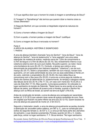 1) O que significa dizer que o homem foi criado à imagem e semelhança de Deus?
2) "Imagem" e "Semelhança" são termos que querem dizer a mesma coisa ou
coisas diferentes?
3) Segundo Berkhof, em que consiste a integridade original da natureza do
homem?
4) Como o homem reflete a Imagem de Deus?
5) Com a queda, o homem perdeu a imagem de Deus? Justifique:
6) Como a imagem de Deus é renovada no homem?
Parte II
A ARCA DA ALIANÇA: HISTÓRIA E SIGNIFICADO
I. História:
A arca da aliança (também chamada "arca do Senhor", "arca de Deus", "arca da
aliança do Senhor", "arca do testemunho" e "arca sagrada") era uma caixa
retangular de madeira de acácia, medindo cerca de 1,20m de comprimento e
0,75m de largura x 0,75m de altura (Ex 25.10). Seu revestimento interno e sua
cobertura externa eram de ouro puro batido. Na parte superior, ao redor, havia
uma bordadura de ouro (Ex 25.11). Contudo, a tampa que cobria a arca,
denominada de propiciatório (em hebraico kappõret, "cobertura"), era de ouro
maciço (Ex 25.17). Sobre o propiciatório, também de ouro maciço, haviam dois
querubins, um em cada extremidade da arca com as asas estendidas à frente um
do outro, cobrindo o propiciatório (Ex 25.18-20). Do meio deles Deus se
comunicava com o Seu povo (Ex 25.22). A arca era a única peça de mobília no
Santo dos Santos do tabernáculo (e, posteriormente, do templo) e abrigava cópias
das tábuas da lei (Ex 25.16; 2 Rs 11.12), um vaso com maná (Ex 16.33,34) e a
vara de Arão (Nm 17.10). Mas quando, numa época posterior, foi colocada no
lugar santíssimo do templo de Salomão, "Nada havia na arca senão só as duas
tábuas de pedra, que Moisés ali pusera junto a Horebe, quando o Senhor fez
aliança com os filhos de Israel, ao saírem da terra do Egito" (I Rs 8.9).
Antes da construção do templo, a arca da aliança era carregada por sacerdotes
levitas (cf. 2 Cr 35.3) que usavam duas varas de acácia revestidas de ouro, fixas
em argolas que ficavam na parte inferior da arca (Ex 25.12-15). Quem tocasse na
arca da aliança era passível de morte (cf. 2 Sm 6.6,7).
Segundo o historiador Josefo, a arca da aliança provavelmente se perdeu durante
a destruição de Jerusalém pelos caldeus, em 587 a. C., pois na construção pós-
exílica do segundo templo (c. de 537 a. C.) a arca já não fazia parte dos utensílios
do santuário, o que deveras surpreendeu Pompeu quando em 63 a. C. insistiu,
pela força, entrar no lugar santíssimo. F. F. Bruce lembra: "No lugar santíssimo
Reverendo Antony Steff Gilson de Oliveira Pastor da Igreja Presbiteriana de Nova Vida
teologiagratisparatodos@hotmail.com e www.teologiagratisparatodos.com.br
9
 