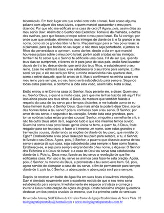 tabernáculo. Em todo lugar em que andei com todo o Israel, falei acaso alguma
palavra com algum dos seus juízes, a quem mandei apascentar o meu povo,
dizendo: Por que não me edificais uma casa de cedro? Agora, pois, assim dirás ao
meu servo Davi: Assim diz o Senhor dos Exércitos: Tomei-te da malhada, e detrás
das ovelhas, para que fosses príncipe sobre o meu povo Israel. Eu fui contigo, por
onde quer que andaste, eliminei os teus inimigos de diante de ti, e fiz grande o teu
nome, como só os grandes têm na terra. Preparei lugar para o meu povo Israel, e
o plantarei, para que habite no seu lugar, e não mais seja perturbado, e jamais os
filhos da perversidade o oprimam, como dantes; desde o dia em que mandei
houvesse juízes sobre o meu povo Israel; porém abati a todos os teu inimigos;
também te fiz saber que o Senhor te edificaria uma casa. Há de ser que, quando
teus dias se cumprirem, e tiveres de ir para junto de teus pais, então farei levantar
depois de ti o teu descendente, que será dos teus filhos, e estabelecerei o seu
reino. Esse me edificará casa; e eu estabelecerei o seu trono para sempre. Eu lhe
serei por pai, e ele me será por filho; a minha misericórdia não apartarei dele,
como a retirei daquele, que foi antes de ti. Mas o confirmarei na minha casa e no
meu reino para sempre, e o seu trono será estabelecido para sempre. Segundo
todas estas palavras, e conforme a toda esta visão, assim falou Natã a Davi.
Então entrou o rei Davi na casa do Senhor, ficou perante ele, e disse: Quem sou
eu, Senhor Deus, e qual é a minha casa, para que me tenhas trazido até aqui? Foi
isso ainda pouco aos teus olhos, ó Deus, de maneira que também falaste a
respeito da casa de teu servo para tempos distantes; e me trataste como se eu
fosse homem ilustre, ó Senhor Deus. Que mais ainda te poderá dizer Davi, acerca
das honras feitas a teu servo? pois tu conheces bem a teu servo. Ó Senhor, por
amor de teu servo, e segundo o teu coração, fizeste toda esta grandeza, para
tornar notórias todas estas grandes cousas! Senhor, ninguém a semelhante a ti, e
não há outro Deus além de ti, segundo tudo o que nós mesmos temos ouvido.
Quem há como o teu povo Israel, gente única na terra, a quem tu, ó Deus, foste
resgatar para ser teu povo, e fazer a ti mesmo um nome, com estas grandes e
tremendas cousas, desterrando as nações de diante do teu povo, que remiste do
Egito? Estabeleceste a teu povo Israel por teu povo para sempre, e tu, ó Senhor,
te fizeste o seu Deus. Agora, pois, ó Senhor, a palavra que disseste acerca de teu
servo e acerca da sua casa, seja estabelecida para sempre; e faze como falaste.
Estabeleça-se, e seja para sempre engrandecido o teu nome, e diga-se: O Senhor
dos Exércitos é o Deus de Israel; e a casa de Davi teu servo será estabelecida
diante de ti. Pois tu, Deus meu, fizeste ao teu servo a revelação de que lhe
edificarias casa. Por isso o teu servo se animou para fazer-te esta oração. Agora,
pois, ó Senhor, tu mesmo és Deus, e prometeste a teu servo este bem. Sê, pois,
agora servido de abençoar a casa de teu servo, a fim de permanecer para sempre
diante de ti, pois tu, ó Senhor, a abençoaste, e abençoada será para sempre.
Depois de receber um balde de água fria em suas boas e louváveis intenções,
Davi é alentado novamente com a excelente notícia de que o seu reino seria
estabelecido para sempre. Imediatamente ele esquece a tristeza e começa a
louvar a Deus numa oração de ações de graça. Desta belíssima oração queremos
destacar um dos pontos cruciais da mesma, que é a primeira parte do versículo
Reverendo Antony Steff Gilson de Oliveira Pastor da Igreja Presbiteriana de Nova Vida
teologiagratisparatodos@hotmail.com e www.teologiagratisparatodos.com.br
92
 