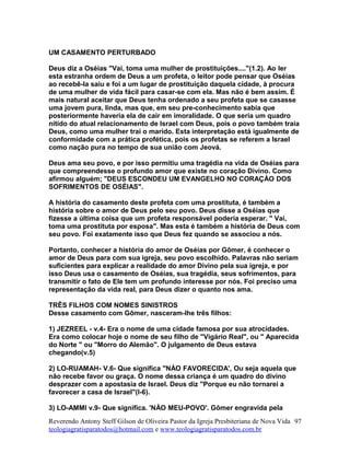 UM CASAMENTO PERTURBADO
Deus diz a Oséias "Vai, toma uma mulher de prostituições...."(1.2). Ao ler
esta estranha ordem de Deus a um profeta, o leitor pode pensar que Oséias
ao recebê-la saiu e foi a um lugar de prostituição daquela cidade, à procura
de uma mulher de vida fácil para casar-se com ela. Mas não é bem assim. É
mais natural aceitar que Deus tenha ordenado a seu profeta que se casasse
uma jovem pura, linda, mas que, em seu pre-conhecimento sabia que
posteriormente haveria ela de cair em imoralidade. O que seria um quadro
nítido do atual relacionamento de Israel com Deus, pois o povo também traia
Deus, como uma mulher trai o marido. Esta interpretação está igualmente de
conformidade com a prática profética, pois os profetas se referem a Israel
como nação pura no tempo de sua união com Jeová.
Deus ama seu povo, e por isso permitiu uma tragédia na vida de Oséias para
que compreendesse o profundo amor que existe no coração Divino. Como
afirmou alguém; "DEUS ESCONDEU UM EVANGELHO NO CORAÇÀO DOS
SOFRIMENTOS DE OSÉIAS".
A história do casamento deste profeta com uma prostituta, é também a
história sobre o amor de Deus pelo seu povo. Deus disse a Oséias que
fizesse a última coisa que um profeta responsável poderia esperar. " Vai,
toma uma prostituta por esposa". Mas esta é também a história de Deus com
seu povo. Foi exatamente isso que Deus fez quando se associou a nós.
Portanto, conhecer a história do amor de Oséias por Gômer, é conhecer o
amor de Deus para com sua igreja, seu povo escolhido. Palavras não seriam
suficientes para explicar a realidade do amor Divino pela sua igreja, e por
isso Deus usa o casamento de Oséias, sua tragédia, seus sofrimentos, para
transmitir o fato de Ele tem um profundo interesse por nós. Foi preciso uma
representação da vida real, para Deus dizer o quanto nos ama.
TRÊS FILHOS COM NOMES SINISTROS
Desse casamento com Gômer, nasceram-lhe três filhos:
1) JEZREEL - v.4- Era o nome de uma cidade famosa por sua atrocidades.
Era como colocar hoje o nome de seu filho de "Vigário Real", ou " Aparecida
do Norte " ou "Morro do Alemão". O julgamento de Deus estava
chegando(v.5)
2) LO-RUAMAH- V.6- Que significa "NÀO FAVORECIDA', Ou seja aquela que
não recebe favor ou graça. O nome dessa criança é um quadro do divino
desprazer com a apostasia de Israel. Deus diz "Porque eu não tornarei a
favorecer a casa de Israel"(l-6).
3) LO-AMMI v.9- Que significa. 'NÀO MEU-POVO'. Gômer engravida pela
Reverendo Antony Steff Gilson de Oliveira Pastor da Igreja Presbiteriana de Nova Vida
teologiagratisparatodos@hotmail.com e www.teologiagratisparatodos.com.br
97
 