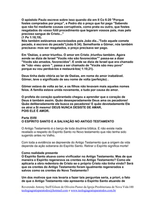 O apóstolo Paulo escreve sobre isso quando diz em II Co 6:20 "Porque
fostes comprados por preço", e Pedro diz o preço que foi pago "Sabendo
que não foi mediante cousas corruptíveis, como prata ou outro, que fostes
resgatados do vosso fútil procedimento que legaram vossos país, mas pelo
precioso sangue de Cristo..."
(1 Pe 1:18,19).
Nós também estávamos escravizados pois João diz...'Todo aquele comete
pecado, é escravo do pecado"(João 8:34). Semelhante a Gômer, nós também
precisava- mos ser resgatados, o preço precisava ser pago.
Em 'Oséias, o amor triunfou. O amor em Cristo ,triunfou também. Agora
aonde se dizia de Israel "Vocês não são favorecidos"" passa-se a dizer
"Vocês são amados, favorecidos". E onde se dizia de Israel que era chamado
de "não -meu -povo ", passa a ser chamado de "Vocês são meu povo"
porque eu vou perdoá-los e restaurá-los( 1:10,21).
Deus tinha dado vitória ao lar de Oséias, em nome do amor inabalável.
Gômer, teve o significado de seu nome de volta (perfeição) .
Gômer estava de volta ao lar, e os filhos não levavam mais aqueles nomes
feios. A família estava unida novamente, e tudo por causa do amor.
O profeta do coração quebrantado chegou a aprender que o coração de
Deus é também assim. Quão desesperadamente Deus ama os pecadores!
Quão deliberadamente ele busca os pecadores! E quão devotadamente Ele
os atrai a Si mesmo! DEUS NUNCA DESISTE DE AMAR,
POIS ELE É AMOR.
Parte XVIII
O ESPÍRITO SANTO E A SALVAÇÃO NO ANTIGO TESTAMENTO
O Antigo Testamento é o berço de toda doutrina bíblica. E não existe nada
revelado a respeito do Espírito Santo no Novo testamento que não tenha sido
sugerido antes no Velho.
Com toda a evidência se depreende do Antigo Testamento que a origem da vida
depende da ação soberana do Espírito Santo. Retirar o Espírito significa morte!
Como realidade presente
O Espírito Santo atuava como vivificador no Antigo Testamento. Mas de que
maneira o Espírito regenerava os crentes no Antigo Testamento? Como ele
aplicaria a obra redentora de Cristo se o próprio Cristo não tinha vindo? Será
que os crentes do Antigo Testamento foram igualmente regenerados e
salvos como os crentes do Novo Testamento?
Um dos motivos que nos levaria a fazer tais perguntas seria, a priori, o fato
de que o Antigo Testamento não apresenta o Espírito Santo atuando de
Reverendo Antony Steff Gilson de Oliveira Pastor da Igreja Presbiteriana de Nova Vida
teologiagratisparatodos@hotmail.com e www.teologiagratisparatodos.com.br
100
 