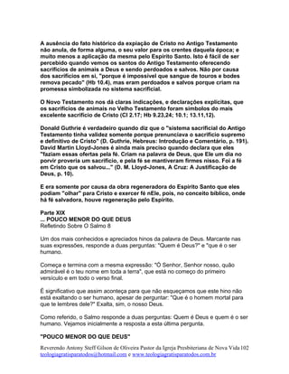A ausência do fato histórico da expiação de Cristo no Antigo Testamento
não anula, de forma alguma, o seu valor para os crentes daquela época; e
muito menos a aplicação da mesma pelo Espírito Santo. Isto é fácil de ser
percebido quando vemos os santos do Antigo Testamento oferecendo
sacrifícios de animais a Deus e sendo perdoados e salvos. Não por causa
dos sacrifícios em si, "porque é impossível que sangue de touros e bodes
remova pecado" (Hb 10.4), mas eram perdoados e salvos porque criam na
promessa simbolizada no sistema sacrificial.
O Novo Testamento nos dá claras indicações, e declarações explícitas, que
os sacrifícios de animais no Velho Testamento foram símbolos do mais
excelente sacrifício de Cristo (Cl 2.17; Hb 9.23,24; 10.1; 13.11,12).
Donald Guthrie é verdadeiro quando diz que o "sistema sacrificial do Antigo
Testamento tinha validez somente porque prenunciava o sacrifício supremo
e definitivo de Cristo" (D. Guthrie, Hebreus: Introdução e Comentário, p. 191).
David Martin Lloyd-Jones é ainda mais preciso quando declara que eles
"faziam essas ofertas pela fé. Criam na palavra de Deus, que Ele um dia no
porvir proveria um sacrifício, e pela fé se mantiveram firmes nisso. Foi a fé
em Cristo que os salvou..." (D. M. Lloyd-Jones, A Cruz: A Justificação de
Deus, p. 10).
E era somente por causa da obra regeneradora do Espírito Santo que eles
podiam "olhar" para Cristo e exercer fé nEle, pois, no conceito bíblico, onde
há fé salvadora, houve regeneração pelo Espírito.
Parte XIX
... POUCO MENOR DO QUE DEUS
Refletindo Sobre O Salmo 8
Um dos mais conhecidos e apreciados hinos da palavra de Deus. Marcante nas
suas expressões, responde a duas perguntas: "Quem é Deus?" e "que é o ser
humano.
Começa e termina com a mesma expressão: "Ó Senhor, Senhor nosso, quão
admirável é o teu nome em toda a terra", que está no começo do primeiro
versículo e em todo o verso final.
É significativo que assim aconteça para que não esqueçamos que este hino não
está exaltando o ser humano, apesar de perguntar: "Que é o homem mortal para
que te lembres dele?" Exalta, sim, o nosso Deus.
Como referido, o Salmo responde a duas perguntas: Quem é Deus e quem é o ser
humano. Vejamos inicialmente a resposta a esta última pergunta.
"POUCO MENOR DO QUE DEUS"
Reverendo Antony Steff Gilson de Oliveira Pastor da Igreja Presbiteriana de Nova Vida
teologiagratisparatodos@hotmail.com e www.teologiagratisparatodos.com.br
102
 