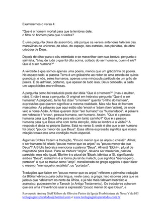Examinemos o verso 4:
"Que é o homem mortal para que te lembres dele;
o filho do homem para que o visites?
É uma pergunta cheia de assombro, até porque os versos anteriores falaram das
maravilhas do universo, do céus, do espaço, das estrelas, dos planetas, da obra
criadora de Deus.
Depois de olhar para o céu estrelado e se maravilhar com sua beleza, pergunta o
salmista, "à luz de tudo o que foi dito acima, coitado do ser humano, quem é ele?
Que é o ser humano?"
A verdade é que somos apenas uma poeira, menos que um grãozinho de poeira.
No espaço todo, o planeta Terra é um grãozinho ao redor de uma estrela de quinta
grandeza, e nós, seres humanos, apenas uma minúscula partícula de um grão de
poeira. É de admirar, portanto, que apesar de tudo isso, Deus concedeu a cada
um capacidades maravilhosas.
A pergunta como foi traduzida pode dar idéia "Que é o homem?" (mas a mulher,
não). E não é essa a pergunta. O original em hebraico pergunta "Que é o ser
humano? A propósito, tanto faz dizer "o homem" quanto "o filho do homem",
expressões que querem significar a mesma realidade. Mas não fala do homem
masculino. As palavras que aqui estão são 'enosh e 'adam (ben 'adam), de onde
veio o nome Adão. Ambas querem dizer "ser humano" ou "humanidade". A palavra
em hebraico é 'enosh, pessoa humana, ser humano. Assim, "Que é a pessoa
humana para que Deus olhe para ela com tanto carinho?" Que é a pessoa
humana para que Deus olhe com tanta atenção, dela se lembre e a visite?" A
resposta é dada no próprio Salmo. Está no verso 5, onde é dito que o ser humano
foi criado "pouco menor do que Deus". Essa última expressão significa que nossa
criação trouxe-nos uma condição muito especial.
Algumas Bíblias trazem a tradução, "Pouco menor que os anjos o criaste". Afinal,
o ser humano foi criado "pouco menor que os anjos" ou "pouco menor do que
Deus"? A Bíblia hebraica menciona a palavra "Deus". Ali está 'Elohim, plural de
majestade para Deus. Para se traduzir "anjos", deveria ser malachim, palavra
parecida, mas não igual. 'Elohim é o plural de 'Eloah, idêntica a 'El, significando
ambas "Deus"; malachim é a forma plural de malach, que significa "mensageiro,
portador" e que se traduz como "anjo", transliterado do grego aggelos e quer dizer
o mesmo: "mensageiro, estafeta", ou "portador".
Traduções que falam em "pouco menor que os anjos" refletem a primeira tradução
da Bíblia hebraica para outra língua, neste caso, a grega. Isso ocorreu para que os
judeus que habitavam no norte da África, e já não mais falavam hebraico e
aramaico, pudessem ler o Tanach (o Antigo Testamento). Os tradutores acharam
que era uma irreverência usar a expressão "pouco menor do que Deus", e
Reverendo Antony Steff Gilson de Oliveira Pastor da Igreja Presbiteriana de Nova Vida
teologiagratisparatodos@hotmail.com e www.teologiagratisparatodos.com.br
103
 