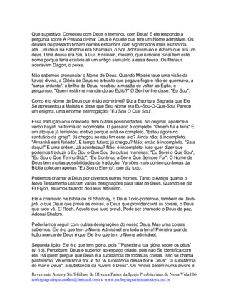 Que sugestivo! Começou com Deus e terminou com Deus! E ele responde à
pergunta sobre A Pessoa divina: Deus é Aquele que tem um Nome admirável. Os
deuses do passado tinham nomes estranhos com significados mais estranhos,
até. Um deus na Babilônia era Shamash, o Sol. Adoravam-no e diziam que era um
deus. Uma deusa era Sin, a Lua. Ensinam, mesmo, que o monte Sinai tem este
nome porque teria existido ali um antigo santuário a essa deusa. Os filisteus
adoravam Dagon, o peixe.
Não sabemos pronunciar o Nome de Deus. Quando Moisés teve uma visão da
kavod divina, a Glória de Deus no arbusto que pegava fogo e não se queimava, a
"sarça ardente", o brilho de Deus, recebeu a missão de voltar ao Egito, e
perguntou, "Quem está me mandando ao Egito?" O Senhor lhe disse: "Eu Sou".
Como é o Nome de Deus que é tão admirável? Diz a Escritura Sagrada que Ele
Se apresentou a Moisés e disse que Seu Nome era Eu-Sou-O-Que-Sou. Parece
um enigma, uma enorme interrogação: "Eu Sou O Que Sou".
Essa tradução aqui colocada, tem outras possibilidades. No original, aparece o
verbo hayah na forma do incompleto. O passado é completo: "Ontem fui à feira" É
um ato que já terminou, motivo porque está no completo. "Estou agora no
santuário da igreja". Já chegou ao seu fim esse ato? Ainda não; é incompleto.
"Amanhã será feriado". É tempo futuro; já chegou? Não; então é incompleto. "Saia
daqui!" É uma ordem. Já aconteceu? Não; é incompleto. Isso quer dizer que
podemos traduzir o Eu Sou o Que Sou de outras maneiras: "Eu Serei o Que Sou",
"Eu Sou o Que Tenho Sido", "Eu Continuo a Ser o Que Sempre Fui". O Nome de
Deus tem muitas possibilidades de tradução. Versões mais contemporâneas da
Bíblia colocam apenas "Eu Sou o Eterno", que diz tudo.
Podemos chamar a Deus por diversos outros Nomes. Tanto o Antigo quanto o
Novo Testamento utilizam várias designações para falar de Deus. Quando se diz
El Elyon, estamos falando do Deus Altíssimo.
Ele é chamado na Bíblia de El Shadday, o Deus Todo-poderoso, também de Javé-
jirê, o que Deus que provê as coisas, o Deus que providenciará as coisas, o Deus
que tudo vê, El Roeh, Aquele que tudo prevê. Pode ser chamado o Deus da paz,
Adonai Shalom.
Poderíamos seguir com outras designações do nosso Deus. Mas uma coisas
sabemos: Ele é o que tem o Nome Admirável em toda a terra! Primeira grande
lição acerca de Deus é que Ele é o que tem o Nome admirável.
Segunda lição: Ele é o que tem glória, pois ""Puseste a tua glória sobre os céus"
(v. 1b). Percebam: Deus é superior ao espaço criado, pois não Se identifica com
ele. Há quem pregue que Deus é a substância de todas as coisas. Isso se chama
panteísmo. Vê uma linda flor, e diz "A substância dessa flor é Deus"; "a substância
do mar é Deus", a substância da nuvem é Deus". Os hindus batem numa árvore e
Reverendo Antony Steff Gilson de Oliveira Pastor da Igreja Presbiteriana de Nova Vida
teologiagratisparatodos@hotmail.com e www.teologiagratisparatodos.com.br
106
 