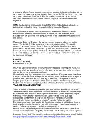 o chacal, o falcão. Alguns deuses deuses eram representados como tendo o corpo
de homem e a cabeça de animal. O deus da morte era Anúbis, o chacal com corpo
de homem. No Museu Nacional do Rio de Janeiro, há múmias de filhotes de
crocodilo; no Museu do Cairo, vimos múmias de gatos, também considerados
sagrados.
O Mar Mediterrâneo, chamado de Grande Mar (Yam haGadol) era cultuado; os
peixes eram cultuados, como no caso dos já mencionados filisteus.
As florestas eram deuses para os cananeus. Essa religião da natureza está
representada entre nós pelo candomblé. É o culto de Baal no nosso meio.
Salvador tem um grande e lindo parque público (o de São Bartolomeu) dedicado
aos orixás.
Mas nosso Deus é o Criador. Não faz por menos: enquanto adoravam a obra
criada ("Ó, Sol! Ó, Sol! Recebe meus louvores!), o hebreu dizia "Você está
adorando a criatura do meu Deus El Shaddai, o Criador dos céus e da terra
(Baruch Atah Adonai Melech haOlam...")". Por isso o Salmo começa dizendo, "Ó
Senhor, Senhor nosso, quão admirável é o teu nome em toda a terra...", e termina
do mesmo modo. É um salmo de louvor. A piedade deve estar sempre presente
na expressão de louvor
Parte XX
PROJETO DE VIDA
Eclesiastes 1.1; 2.1,11
O livro de Eclesiastes tem se constituído num verdadeiro enigma para muito. Há
quem não o leia porque não entende; e há quem o leia sem tirar muito proveito, a
não ser de um outro versículo escolhido.
Na realidade, este livro se apresenta como um enigma. Enigma como o da esfinge
à espera de ser decifrado: cabeça de ser humano, corpo de leão, asas de águia e
patas de touro. Mas não é touro, nem águia, nem leão, nem gente. É nesse
enigma que o autor vai desenvolvendo o seu raciocínio, mostrando que, no
fundamento das coisas temporais, tudo é futilidade, tremenda e imensa futilidade...
"VAIDADE DE VAIDADES" (1.2)
Talvez a mais conhecida expressão do livro seja mesmo "vaidade de vaidades"
"Hevel hahavelim" é um superlativo da língua hebraica que coloca a palavra hevel
na sua forma mais elevada. Hevel significa muita coisa (como é típico da língua
hebraica): "vapor, sopro", e por causa da fugacidade do vapor que logo
desaparece, também tem a acepção de "futilidade, ineficácia, inutilidade,
inconstância, ilusão, vacuidade, e vaidade", ou seja, "coisa vã, vazia".
É precisamente isso o que o autor de Eclesiastes enfatiza: a futilidade, a ilusão e
ineficácia dos projetos humanos. Usa, até, expressões como "trabalhar para o
vento"1, "aflição de espírito"2; "enfadonha ocupação".3
O livro, escrito na primeira pessoa, é um testemunho da experiência pessoal da
vida do autor (chamado o Pregador, o Eclesiaste, e Koheleth, palavra que significa
Reverendo Antony Steff Gilson de Oliveira Pastor da Igreja Presbiteriana de Nova Vida
teologiagratisparatodos@hotmail.com e www.teologiagratisparatodos.com.br
108
 