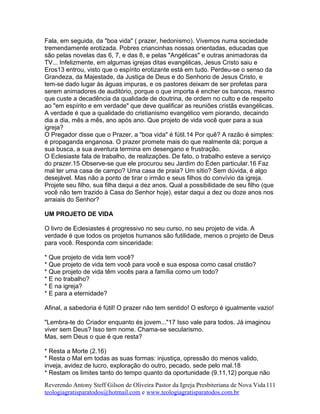 Fala, em seguida, da "boa vida" ( prazer, hedonismo). Vivemos numa sociedade
tremendamente erotizada. Pobres criancinhas nossas orientadas, educadas que
são pelas novelas das 6, 7, e das 8, e pelas "Angélicas" e outras animadoras da
TV... Infelizmente, em algumas igrejas ditas evangélicas, Jesus Cristo saiu e
Eros13 entrou, visto que o espírito erotizante está em tudo. Perdeu-se o senso da
Grandeza, da Majestade, da Justiça de Deus e do Senhorio de Jesus Cristo, e
tem-se dado lugar às águas impuras, e os pastores deixam de ser profetas para
serem animadores de auditório, porque o que importa é encher os bancos, mesmo
que custe a decadência da qualidade de doutrina, de ordem no culto e de respeito
ao "em espírito e em verdade" que deve qualificar as reuniões cristãs evangélicas.
A verdade é que a qualidade do cristianismo evangélico vem piorando, decaindo
dia a dia, mês a mês, ano após ano. Que projeto de vida você quer para a sua
igreja?
O Pregador disse que o Prazer, a "boa vida" é fútil.14 Por quê? A razão é simples:
é propaganda enganosa. O prazer promete mais do que realmente dá; porque a
sua busca, a sua aventura termina em desengano e frustração.
O Eclesiaste fala de trabalho, de realizações. De fato, o trabalho esteve a serviço
do prazer.15 Observe-se que ele procurou seu Jardim do Éden particular.16 Faz
mal ter uma casa de campo? Uma casa de praia? Um sítio? Sem dúvida, é algo
desejável. Mas não a ponto de tirar o irmão e seus filhos do convívio da igreja.
Projete seu filho, sua filha daqui a dez anos. Qual a possibilidade de seu filho (que
você não tem trazido à Casa do Senhor hoje), estar daqui a dez ou doze anos nos
arraiais do Senhor?
UM PROJETO DE VIDA
O livro de Eclesiastes é progressivo no seu curso, no seu projeto de vida. A
verdade é que todos os projetos humanos são futilidade, menos o projeto de Deus
para você. Responda com sinceridade:
* Que projeto de vida tem você?
* Que projeto de vida tem você para você e sua esposa como casal cristão?
* Que projeto de vida têm vocês para a família como um todo?
* E no trabalho?
* E na igreja?
* E para a eternidade?
Afinal, a sabedoria é fútil! O prazer não tem sentido! O esforço é igualmente vazio!
"Lembra-te do Criador enquanto és jovem..."17 Isso vale para todos. Já imaginou
viver sem Deus? Isso tem nome. Chama-se secularismo.
Mas, sem Deus o que é que resta?
* Resta a Morte (2.16)
* Resta o Mal em todas as suas formas: injustiça, opressão do menos valido,
inveja, avidez de lucro, exploração do outro, pecado, sede pelo mal.18
* Restam os limites tanto do tempo quanto da oportunidade (9.11,12) porque não
Reverendo Antony Steff Gilson de Oliveira Pastor da Igreja Presbiteriana de Nova Vida
teologiagratisparatodos@hotmail.com e www.teologiagratisparatodos.com.br
111
 