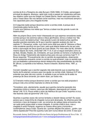 corrida da fé é o Peregrino de João Bunyan (1628-1688). O Cristão, personagem
principal da alegoria, alcançou, após lutar muito e passar por obstáculos sofríveis,
seu objetivo maior que era chegar na Cidade Eterna. Assim será para todos nós,
pois o nosso Deus não nos deixará correr sozinhos, mas nos incentivará sempre e
nos capacitará para uma chegada triunfal.
2) A segunda razão porque devemos correr a corrida cristã, é porque ela é
incentivada pelos heróis da fé.
O autor aos Hebreus nos relata que "temos a rodear-nos tão grande nuvem de
testemunhas".
Além do próprio Deus como maior interessado em que sejamos vencedores nesta
corrida (porque nós seremos salvos e Deus glorificado), temos a rodear-nos "tão
grande nuvem de testemunhas". Esta grande nuvem de testemunhas significa
aqueles grandes exemplos de fé que o escritor sagrado acabara de citar no
capítulo 11. Pensemos, então, num herói como Abel que pela fé "ofereceu a Deus
mais excelente sacrifício do que Caim; pelo qual obteve testemunho de ser justo,
tendo a aprovação de Deus quanto às suas ofertas. Por meio dela (da fé), também
mesmo depois de morto, ainda fala" (Hb 11.4). E por aí segue exemplos como os
de Noé, Abraão, Raabe, etc. Entretanto, em que sentido os homens e mulheres de
Deus do Antigo Testamento são testemunhas para nós que corremos hoje? F. F.
Bruce responde: "Provavelmente não no sentido de espectadores, observando
seus sucessores enquanto correm a corrida na qual entraram; mas no sentido que
por sua lealdade e perseverança deram testemunho das possibilidades da vida da
fé" (Bruce, La epístola a los hebreus, Nueva Creación, Buenos Aires, 1987, p.
349).
Convém ressaltar que o escritor sagrado não está dizendo que os espíritos dos
heróis da fé estariam conosco para nos ajudar na corrida cristã. Hebreus 9.27 dá a
entender que este não era o ponto. A verdade é que os heróis da fé estão na
presença de Deus torcendo, por assim dizer, por todos nós.
3) O terceiro motivo porque devemos correr a corrida que nos está proposta é
porque é ela uma corrida inspirada na vitória de Cristo.
"Considerai, pois, atentamente, aquele que suportou tamanha oposição dos
pecadores contra si mesmo, para que não fatigueis, desmaiando em vossas
almas" (Hb 12.3). Pouco antes o autor de Hebreus diz que Cristo "suportou a cruz,
não fazendo caso da ignomínia" (Hb 12.2).
Quantas e quantas vezes não somos tentados a desistir dessa corrida? Às vezes
parece que a nossa linha de chegada nunca será alcançada. Se olhamos para trás
corremos o risco de tropeçar e cair, se corremos de cabeça baixa arriscamos não
ver quão perto possa estar a nossa chegada. A corrida cristã é dura, mas a
chegada é certa! Portanto, ergamos os nossos olhos para o horizonte e
contemplemos Jesus Cristo. Quanta dor, quantas aflições Ele passou , porém, que
vitória espetacular! Pois Ele suportou tudo sem nunca deixar de correr. É isso que
Reverendo Antony Steff Gilson de Oliveira Pastor da Igreja Presbiteriana de Nova Vida
teologiagratisparatodos@hotmail.com e www.teologiagratisparatodos.com.br
12
 