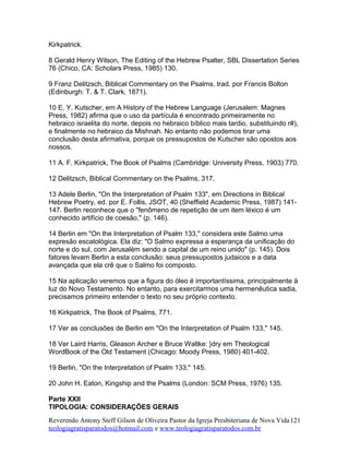 Kirkpatrick.
8 Gerald Henry Wilson, The Editing of the Hebrew Psalter, SBL Dissertation Series
76 (Chico, CA: Scholars Press, 1985) 130.
9 Franz Delitzsch, Biblical Commentary on the Psalms, trad. por Francis Bolton
(Edinburgh: T. & T. Clark, 1871).
10 E. Y. Kutscher, em A History of the Hebrew Language (Jerusalem: Magnes
Press, 1982) afirma que o uso da partícula é encontrado primeiramente no
hebraico israelita do norte, depois no hebraico bíblico mais tardio, substituindo r#),
e finalmente no hebraico da Mishnah. No entanto não podemos tirar uma
conclusão desta afirmativa, porque os pressupostos de Kutscher são opostos aos
nossos.
11 A. F. Kirkpatrick, The Book of Psalms (Cambridge: University Press, 1903) 770.
12 Delitzsch, Biblical Commentary on the Psalms, 317.
13 Adele Berlin, "On the Interpretation of Psalm 133", em Directions in Biblical
Hebrew Poetry, ed. por E. Follis, JSOT, 40 (Sheffield Academic Press, 1987) 141-
147. Berlin reconhece que o "fenômeno de repetição de um item léxico é um
conhecido artifício de coesão," (p. 146).
14 Berlin em "On the Interpretation of Psalm 133," considera este Salmo uma
expresão escatológica. Ela diz: "O Salmo expressa a esperança da unificação do
norte e do sul, com Jerusalém sendo a capital de um reino unido" (p. 145). Dois
fatores levam Berlin a esta conclusão: seus pressupostos judaicos e a data
avançada que ela crê que o Salmo foi composto.
15 Na aplicação veremos que a figura do óleo é importantíssima, principalmente à
luz do Novo Testamento. No entanto, para exercitarmos uma hermenêutica sadia,
precisamos primeiro entender o texto no seu próprio contexto.
16 Kirkpatrick, The Book of Psalms, 771.
17 Ver as conclusões de Berlin em "On the Interpretation of Psalm 133," 145.
18 Ver Laird Harris, Gleason Archer e Bruce Waltke: }dry em Theological
WordBook of the Old Testament (Chicago: Moody Press, 1980) 401-402.
19 Berlin, "On the Interpretation of Psalm 133," 145.
20 John H. Eaton, Kingship and the Psalms (London: SCM Press, 1976) 135.
Parte XXII
TIPOLOGIA: CONSIDERAÇÕES GERAIS
Reverendo Antony Steff Gilson de Oliveira Pastor da Igreja Presbiteriana de Nova Vida
teologiagratisparatodos@hotmail.com e www.teologiagratisparatodos.com.br
121
 