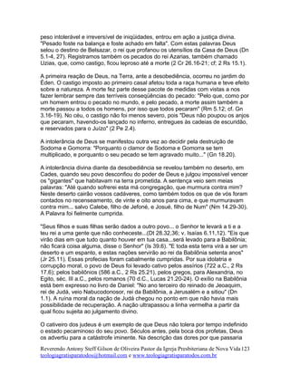 peso intolerável e irreversível de iniqüidades, entrou em ação a justiça divina.
"Pesado foste na balança e foste achado em falta". Com estas palavras Deus
selou o destino de Belsazar, o rei que profanou os utensílios da Casa de Deus (Dn
5.1-4, 27). Registramos também os pecados do rei Azarias, também chamado
Uzias, que, como castigo, ficou leproso até a morte (2 Cr 26.16-21; cf; 2 Rs 15.1).
A primeira reação de Deus, na Terra, ante a desobediência, ocorreu no jardim do
Éden. O castigo imposto ao primeiro casal afetou toda a raça humana e teve efeito
sobre a natureza. A morte fez parte desse pacote de medidas com vistas a nos
fazer lembrar sempre das terríveis conseqüências do pecado: "Pelo que, como por
um homem entrou o pecado no mundo, e pelo pecado, a morte assim também a
morte passou a todos os homens, por isso que todos pecaram" (Rm 5.12; cf. Gn
3.16-19). No céu, o castigo não foi menos severo, pois "Deus não poupou os anjos
que pecaram, havendo-os lançado no inferno, entregues às cadeias de escuridão,
e reservados para o Juízo" (2 Pe 2.4).
A intolerância de Deus se manifestou outra vez ao decidir pela destruição de
Sodoma e Gomorra: "Porquanto o clamor de Sodoma e Gomorra se tem
multiplicado, e porquanto o seu pecado se tem agravado muito..." (Gn 18.20).
A intolerância divina diante da desobediência se revelou também no deserto, em
Cades, quando seu povo desconfiou do poder de Deus e julgou impossível vencer
os "gigantes" que habitavam na terra prometida. A sentença veio sem meias
palavras: "Até quando sofrerei esta má congregação, que murmura contra mim?
Neste deserto cairão vossos cadáveres, como também todos os que de vós foram
contados no recenseamento, de vinte e oito anos para cima, e que murmuravam
contra mim... salvo Calebe, filho de Jefoné, e Josué, filho de Num" (Nm 14.29-30).
A Palavra foi fielmente cumprida.
"Seus filhos e suas filhas serão dados a outro povo... o Senhor te levará a ti e a
teu rei a uma gente que não conheceste...(Dt 28.32,36; v. Isaías 6.11,12). "Eis que
virão dias em que tudo quanto houver em tua casa...será levado para a Babilônia;
não ficará coisa alguma, disse o Senhor" (Is 39.6). "E toda esta terra virá a ser um
deserto e um espanto, e estas nações servirão ao rei da Babilônia setenta anos"
(Jr 25.11). Essas profecias foram cabalmente cumpridas. Por sua idolatria e
corrupção moral, o povo de Deus foi levado cativo pelos assírios (722 a.C., 2 Rs
17.6); pelos babilônios (586 a.C., 2 Rs 25.21), pelos gregos, para Alexandria, no
Egito, séc. III a.C., pelos romanos (70 d.C., Lucas 21.20-24). O exílio na Babilônia
está bem expresso no livro de Daniel: "No ano terceiro do reinado de Jeoaquim,
rei de Judá, veio Nabucodonosor, rei da Babilônia, a Jerusalém e a sitiou" (Dn
1.1). A ruína moral da nação de Judá chegou no ponto em que não havia mais
possibilidade de recuperação. A nação ultrapassou a linha vermelha a partir da
qual ficou sujeita ao julgamento divino.
O cativeiro dos judeus é um exemplo de que Deus não tolera por tempo indefinido
o estado pecaminoso do seu povo. Séculos antes, pela boca dos profetas, Deus
os advertiu para a catástrofe iminente. Na descrição das dores por que passaria
Reverendo Antony Steff Gilson de Oliveira Pastor da Igreja Presbiteriana de Nova Vida
teologiagratisparatodos@hotmail.com e www.teologiagratisparatodos.com.br
123
 