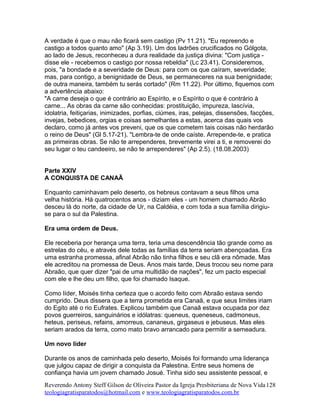 A verdade é que o mau não ficará sem castigo (Pv 11.21). "Eu repreendo e
castigo a todos quanto amo" (Ap 3.19). Um dos ladrões crucificados no Gólgota,
ao lado de Jesus, reconheceu a dura realidade da justiça divina: "Com justiça -
disse ele - recebemos o castigo por nossa rebeldia" (Lc 23.41). Consideremos,
pois, "a bondade e a severidade de Deus: para com os que caíram, severidade;
mas, para contigo, a benignidade de Deus, se permaneceres na sua benignidade;
de outra maneira, também tu serás cortado" (Rm 11.22). Por último, fiquemos com
a advertência abaixo:
"A carne deseja o que é contrário ao Espírito, e o Espírito o que é contrário à
carne... As obras da carne são conhecidas: prostituição, impureza, lascívia,
idolatria, feitiçarias, inimizades, porfias, ciúmes, iras, pelejas, dissensões, facções,
invejas, bebedices, orgias e coisas semelhantes a estas, acerca das quais vos
declaro, como já antes vos preveni, que os que cometem tais coisas não herdarão
o reino de Deus" (Gl 5.17-21). "Lembra-te de onde caíste. Arrepende-te, e pratica
as primeiras obras. Se não te arrependeres, brevemente virei a ti, e removerei do
seu lugar o teu candeeiro, se não te arrependeres" (Ap 2.5). (18.08.2003)
Parte XXIV
A CONQUISTA DE CANAÃ
Enquanto caminhavam pelo deserto, os hebreus contavam a seus filhos uma
velha história. Há quatrocentos anos - diziam eles - um homem chamado Abrão
desceu lá do norte, da cidade de Ur, na Caldéia, e com toda a sua família dirigiu-
se para o sul da Palestina.
Era uma ordem de Deus.
Ele receberia por herança uma terra, teria uma descendência tão grande como as
estrelas do céu, e através dele todas as famílias da terra seriam abençoadas. Era
uma estranha promessa, afinal Abrão não tinha filhos e seu clã era nômade. Mas
ele acreditou na promessa de Deus. Anos mais tarde, Deus trocou seu nome para
Abraão, que quer dizer "pai de uma multidão de nações", fez um pacto especial
com ele e lhe deu um filho, que foi chamado Isaque.
Como líder, Moisés tinha certeza que o acordo feito com Abraão estava sendo
cumprido. Deus dissera que a terra prometida era Canaã, e que seus limites iriam
do Egito até o rio Eufrates. Explicou também que Canaã estava ocupada por dez
povos guerreiros, sanguinários e idólatras: queneus, queneseus, cadmoneus,
heteus, periseus, refains, amorreus, cananeus, girgaseus e jebuseus. Mas eles
seriam arados da terra, como mato bravo arrancado para permitir a semeadura.
Um novo líder
Durante os anos de caminhada pelo deserto, Moisés foi formando uma liderança
que julgou capaz de dirigir a conquista da Palestina. Entre seus homens de
confiança havia um jovem chamado Josué. Tinha sido seu assistente pessoal, e
Reverendo Antony Steff Gilson de Oliveira Pastor da Igreja Presbiteriana de Nova Vida
teologiagratisparatodos@hotmail.com e www.teologiagratisparatodos.com.br
128
 