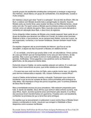 quando grupos de assaltantes amalequitas começaram a ameaçar a segurança
dos hebreus, Josué liderou um grupo de combatentes. Era disciplinado, ousado e
muito corajoso.
Em hebraico Josué quer dizer "Iaveh é a salvação". Era da tribo de Efraim, filho de
Num, e esteve com Moisés durante toda a peregrinação no deserto. Quando
Moisés subiu ao monte Sinai, para receber de Deus os Dez Mandamentos, Josué
subiu com ele. Foi quem avisou a Moisés que lá embaixo estava uma barulheira
incrível, como um alarido de guerra. Mas o que ele ouvia era o povo dançando e
cantando em adoração deus Ápis, o deus touro do egípcios.
Como dirigente militar recebeu de Moisés uma missão especial: fazer parte de um
grupo de espiões que deveriam se infiltrar em Canaã. As ordens eram precisas:
observar a terra, o que produzia, se os campos eram férteis, como era o povo, se
era organizado, numeroso, e se haviam fortalezas. Deviam também trazer frutos
da terra.
Os espiões chegaram até as proximidades de Hebrom, que fica ao sul de
Jerusalém, e depois de dias trouxeram a Moisés um relatório terrível:
-- É, na verdade, uma terra que produz leite e mel, em abundância. Vimos cachos
de uvas que tinham que ser transportados numa vara por dois homens, de tão
grandes. Mas o povo que habita na terra é muito poderoso, as cidades são
grandes, fortificadas. Vimos gigantes e nos sentimos como se fôssemos
gafanhotos, de tão pequenos diante deles.
Excluindo Josué e Calebe, os outros espiões estavam em pânico. E o medo que
tinham foram transmitindo ao povo, que então rebelou-se contra Moisés.
-- Foi para isso que você nos tirou do Egito, para a gente morrer aqui, no deserto,
para sermos massacrados a espada, nós, nossas mulheres e nossos filhos?
Josué e Calebe ainda tentaram reverter a situação. Explicaram que a terra era
excelente e que se era da vontade de Deus a terra prometida seria entregue na
mão deles, não importava a força dos povos ocupantes, pois "a sombra protetora
de Deus lhes foi tirada".
Mas a mentalidade escrava do povo prevaleceu. Não estavam preparados para
lutar. E diante da rebelião, Deus afirmou que nenhum deles entraria na terra, mas
seus filhos. Assim, durante quarenta anos caminharam pelo deserto. E os filhos
dos escravos foram transformados em guerreiros. Forjados sob o sol escaldante,
confiantes na promessa de que a terra lhes seria entregue.
Os espiões que se acovardaram e sublevaram o povo contra Deus e Moisés foram
presos e condenados à morte. Josué por sua coragem e fidelidade a Deus
despontou como sucessor de Moisés.
Reverendo Antony Steff Gilson de Oliveira Pastor da Igreja Presbiteriana de Nova Vida
teologiagratisparatodos@hotmail.com e www.teologiagratisparatodos.com.br
129
 