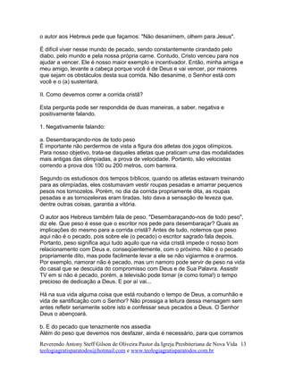 o autor aos Hebreus pede que façamos: "Não desanimem, olhem para Jesus".
É difícil viver nesse mundo de pecado, sendo constantemente cirandado pelo
diabo, pelo mundo e pela nossa própria carne. Contudo, Cristo venceu para nos
ajudar a vencer. Ele é nosso maior exemplo e incentivador. Então, minha amiga e
meu amigo, levante a cabeça porque você é de Deus e vai vencer, por maiores
que sejam os obstáculos desta sua corrida. Não desanime, o Senhor está com
você e o (a) sustentará.
II. Como devemos correr a corrida cristã?
Esta pergunta pode ser respondida de duas maneiras, a saber, negativa e
positivamente falando.
1. Negativamente falando:
a. Desembaraçando-nos de todo peso
É importante não perdermos de vista a figura dos atletas dos jogos olímpicos.
Para nosso objetivo, trata-se daqueles atletas que praticam uma das modalidades
mais antigas das olimpíadas, a prova de velocidade. Portanto, são velocistas
correndo a prova dos 100 ou 200 metros, com barreira.
Segundo os estudiosos dos tempos bíblicos, quando os atletas estavam treinando
para as olimpíadas, eles costumavam vestir roupas pesadas e amarrar pequenos
pesos nos tornozelos. Porém, no dia da corrida propriamente dita, as roupas
pesadas e as tornozeleiras eram tiradas. Isto dava a sensação de leveza que,
dentre outras coisas, garantia a vitória.
O autor aos Hebreus também fala de peso. "Desembaraçando-nos de todo peso",
diz ele. Que peso é esse que o escritor nos pede para desembaraçar? Quais as
implicações do mesmo para a corrida cristã? Antes de tudo, notemos que peso
aqui não é o pecado, pois sobre ele (o pecado) o escritor sagrado fala depois.
Portanto, peso significa aqui tudo aquilo que na vida cristã impede o nosso bom
relacionamento com Deus e, conseqüentemente, com o próximo. Não é o pecado
propriamente dito, mas pode facilmente levar a ele se não vigiarmos e orarmos.
Por exemplo, namorar não é pecado, mas um namoro pode servir de peso na vida
do casal que se descuida do compromisso com Deus e de Sua Palavra. Assistir
TV em si não é pecado, porém, a televisão pode tomar (e como toma!) o tempo
precioso de dedicação a Deus. E por aí vai...
Há na sua vida alguma coisa que está roubando o tempo de Deus, a comunhão e
vida de santificação com o Senhor? Não prossiga a leitura dessa mensagem sem
antes refletir seriamente sobre isto e confessar seus pecados a Deus. O Senhor
Deus o abençoará.
b. E do pecado que tenazmente nos assedia
Além do peso que devemos nos desfazer, ainda é necessário, para que corramos
Reverendo Antony Steff Gilson de Oliveira Pastor da Igreja Presbiteriana de Nova Vida
teologiagratisparatodos@hotmail.com e www.teologiagratisparatodos.com.br
13
 