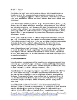 As tribos atacam
Os hebreus não eram um grupo homogêneo. Mesmo sendo descendentes de
Abraão, no correr dos séculos miscigenaram-se com outros povos semitas e
inclusive com os próprios egípcios. Estavam, no entanto, unidos através da fé no
Deus único, e dos rituais semitas, dos quais o principal deles, nessa época, era a
circuncisão.
Cada tribo recebeu o nome do patriarca de que descendia: Rubem, Simeão, Judá,
Issacar, Zebulom, Efraim, Manassés (esses dois, netos de Abraão, filhos de José,
que juntos formavam uma tribo), Benjamim, Dã, Aser, Gade e Naftali. Havia ainda
uma outra tribo, a de Levi, que era a dos sacerdotes. Dessa maneira, a nação de
Israel surgiu como uma confederação de tribos, sem governo centralizado. Seria
governada por juizes, homens sábios que julgavam suas tribos a partir das leis
deixadas por Moisés.
Assim, após a morte de Moisés, os hebreus conquistaram a Palestina liderados
por Josué, considerado pelos historiadores um dos maiores generais da história.
Formou regimentos com guerreiros jovens, que ao contrário de seus pais estavam
desejosos de combater por Iaveh, o Deus de Israel. Os regimentos foram
organizados a partir das doze tribos que formavam a confederação hebréia.
A estratégia inicial de Josué consistiu em montar seu quartel general em Gálgala,
ao oriente da cidade de Jericó, e a partir daí atacar as cidades de Ai e Gabaom.
Em Gálgala já estavam estabelecidas as tribos de Rubem, Simeão e Manassés.
Ali havia água em abundância, provisão para os combatentes e lugar seguro para
armazenar os despojos.
Guerra de extermínio
Antes de iniciar o período da conquista, Josué deu combate aos grupos inimigos,
nômades, que poderiam ameaçar a produção agrícola das tribos já instaladas em
Gálgala. Só depois disso, tomou Jericó, fortaleza avançada do território de Canaã
e conhecida na época como "a princesa do vale do Jordão".
A cidade de Jericó data, segundo pesquisas arqueológicas, do ano oito mil antes
de Cristo. Por ter uma fonte e um oásis e estar estrategicamente situada, foi
ocupada por povos diferentes, como os amorreus e cananeus, e muitas vezes
destruída. Antes da conquista por parte dos hebreus, foi atacada por faraós da
18a dinastia e totalmente destruída. De novo reconstruída, tinha nessa época
muros altos, de pedras macho e fêmea, duas torres, e casas retangulares e
espaçosas.
Essa linda cidade, que também recebia o nome de Cidade das Palmeiras,
dominava o vale do Jordão e as passagens para as montanhas do oeste. Antes de
atacá-la, Josué enviou dois jovens oficiais do recém formado exército para
espionar a região. Eles entraram na cidade, foram protegidos e escondidos por
Reverendo Antony Steff Gilson de Oliveira Pastor da Igreja Presbiteriana de Nova Vida
teologiagratisparatodos@hotmail.com e www.teologiagratisparatodos.com.br
130
 