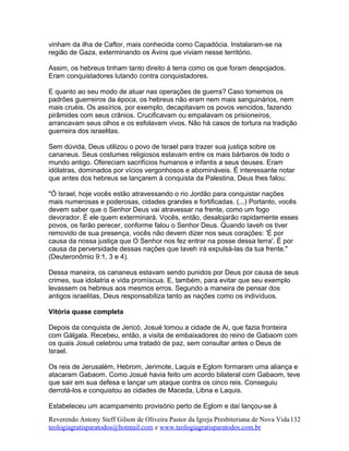 vinham da ilha de Caftor, mais conhecida como Capadócia. Instalaram-se na
região de Gaza, exterminando os Avins que viviam nesse território.
Assim, os hebreus tinham tanto direito à terra como os que foram despojados.
Eram conquistadores lutando contra conquistadores.
E quanto ao seu modo de atuar nas operações de guerra? Caso tomemos os
padrões guerreiros da época, os hebreus não eram nem mais sanguinários, nem
mais cruéis. Os assírios, por exemplo, decapitavam os povos vencidos, fazendo
pirâmides com seus crânios. Crucificavam ou empalavam os prisioneiros,
arrancavam seus olhos e os esfolavam vivos. Não há casos de tortura na tradição
guerreira dos israelitas.
Sem dúvida, Deus utilizou o povo de Israel para trazer sua justiça sobre os
cananeus. Seus costumes religiosos estavam entre os mais bárbaros de todo o
mundo antigo. Ofereciam sacrifícios humanos e infantis a seus deuses. Eram
idólatras, dominados por vícios vergonhosos e abomináveis. É interessante notar
que antes dos hebreus se lançarem à conquista da Palestina, Deus lhes falou:
"Ó Israel, hoje vocês estão atravessando o rio Jordão para conquistar nações
mais numerosas e poderosas, cidades grandes e fortificadas. (...) Portanto, vocês
devem saber que o Senhor Deus vai atravessar na frente, como um fogo
devorador. É ele quem exterminará. Vocês, então, desalojarão rapidamente esses
povos, os farão perecer, conforme falou o Senhor Deus. Quando Iaveh os tiver
removido de sua presença, vocês não devem dizer nos seus corações: 'É por
causa da nossa justiça que O Senhor nos fez entrar na posse dessa terra'. É por
causa da perversidade dessas nações que Iaveh irá expulsá-las da tua frente."
(Deuteronômio 9:1, 3 e 4).
Dessa maneira, os cananeus estavam sendo punidos por Deus por causa de seus
crimes, sua idolatria e vida promíscua. E, também, para evitar que seu exemplo
levassem os hebreus aos mesmos erros. Segundo a maneira de pensar dos
antigos israelitas, Deus responsabiliza tanto as nações como os indivíduos.
Vitória quase completa
Depois da conquista de Jericó, Josué tomou a cidade de Ai, que fazia fronteira
com Gálgala. Recebeu, então, a visita de embaixadores do reino de Gabaom com
os quais Josué celebrou uma tratado de paz, sem consultar antes o Deus de
Israel.
Os reis de Jerusalém, Hebrom, Jerimote, Laquis e Eglom formaram uma aliança e
atacaram Gabaom. Como Josué havia feito um acordo bilateral com Gabaom, teve
que sair em sua defesa e lançar um ataque contra os cinco reis. Conseguiu
derrotá-los e conquistou as cidades de Maceda, Libna e Laquis.
Estabeleceu um acampamento provisório perto de Eglom e daí lançou-se à
Reverendo Antony Steff Gilson de Oliveira Pastor da Igreja Presbiteriana de Nova Vida
teologiagratisparatodos@hotmail.com e www.teologiagratisparatodos.com.br
132
 