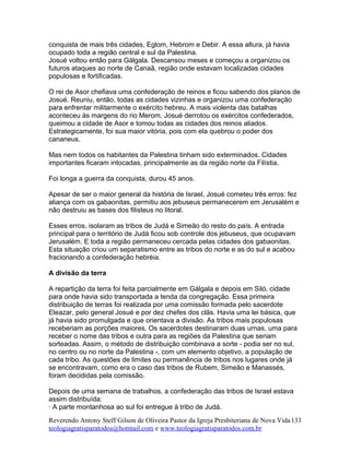 conquista de mais três cidades, Eglom, Hebrom e Debir. A essa altura, já havia
ocupado toda a região central e sul da Palestina.
Josué voltou então para Gálgala. Descansou meses e começou a organizou os
futuros ataques ao norte de Canaã, região onde estavam localizadas cidades
populosas e fortificadas.
O rei de Asor chefiava uma confederação de reinos e ficou sabendo dos planos de
Josué. Reuniu, então, todas as cidades vizinhas e organizou uma confederação
para enfrentar militarmente o exército hebreu. A mais violenta das batalhas
aconteceu às margens do rio Merom. Josué derrotou os exércitos confederados,
queimou a cidade de Asor e tomou todas as cidades dos reinos aliados.
Estrategicamente, foi sua maior vitória, pois com ela quebrou o poder dos
cananeus.
Mas nem todos os habitantes da Palestina tinham sido exterminados. Cidades
importantes ficaram intocadas, principalmente as da região norte da Filístia.
Foi longa a guerra da conquista, durou 45 anos.
Apesar de ser o maior general da história de Israel, Josué cometeu três erros: fez
aliança com os gabaonitas, permitiu aos jebuseus permanecerem em Jerusalém e
não destruiu as bases dos filisteus no litoral.
Esses erros, isolaram as tribos de Judá e Simeão do resto do país. A entrada
principal para o território de Judá ficou sob controle dos jebuseus, que ocupavam
Jerusalém. E toda a região permaneceu cercada pelas cidades dos gabaonitas.
Esta situação criou um separatismo entre as tribos do norte e as do sul e acabou
fracionando a confederação hebréia.
A divisão da terra
A repartição da terra foi feita parcialmente em Gálgala e depois em Siló, cidade
para onde havia sido transportada a tenda da congregação. Essa primeira
distribuição de terras foi realizada por uma comissão formada pelo sacerdote
Eleazar, pelo general Josué e por dez chefes dos clãs. Havia uma lei básica, que
já havia sido promulgada e que orientava a divisão. As tribos mais populosas
receberiam as porções maiores. Os sacerdotes destinaram duas urnas, uma para
receber o nome das tribos e outra para as regiões da Palestina que seriam
sorteadas. Assim, o método de distribuição combinava a sorte - podia ser no sul,
no centro ou no norte da Palestina -, com um elemento objetivo, a população de
cada tribo. As questões de limites ou permanência de tribos nos lugares onde já
se encontravam, como era o caso das tribos de Rubem, Simeão e Manassés,
foram decididas pela comissão.
Depois de uma semana de trabalhos, a confederação das tribos de Israel estava
assim distribuída:
· A parte montanhosa ao sul foi entregue à tribo de Judá.
Reverendo Antony Steff Gilson de Oliveira Pastor da Igreja Presbiteriana de Nova Vida
teologiagratisparatodos@hotmail.com e www.teologiagratisparatodos.com.br
133
 
