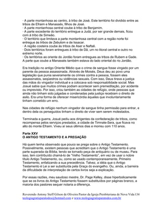 · A parte montanhosa ao centro, à tribo de José. Este território foi dividido entre as
tribos de Efraim e Manassés, filhos de José.
· A parte montanhosa central coube à tribo de Benjamim.
· A parte excedente do território entregue a Judá, por ser grande demais, ficou
com à tribo de Simeão.
· O território que limitava a parte montanhosa central com a região norte foi
entregue às tribos de Zebulom e de Issacar.
· A região costeira coube às tribos de Aser e Naftali.
· Dois territórios foram entregues à tribo de Dã, um no litoral central e outro no
extremo norte.
· Os territórios ao oriente do Jordão foram entregues as tribos de Rubem e Gade.
A parte que coube a Manassés também estava do lado oriental do rio Jordão.
Era tradição no antigo Oriente Médio que o crime de sangue fosse vingado por um
parente da pessoa assassinada. Através de Moisés, Deus deu ao povo uma
legislação que punia severamente os crimes contra a pessoa, fossem eles
assassinatos, seqüestros ou violências sexuais. Com isso, Deus tirava a justiça
das mãos do vingador individual e a colocava sob responsabilidade social. Mas
Josué sabia que muitos crimes podiam acontecer sem premeditação, por acidente
ou imprevisto. Por isso, criou também as cidades de refúgio, onde pessoas que
ainda não tinham sido julgadas e condenadas pela justiça recebiam o direito de
asilo. Era uma forma de oferecer misericórdia àqueles que involuntariamente
tinham cometido um erro.
Nas cidades de refúgio nenhum vingador de sangue tinha permissão para entrar, e
dentro dela os perseguidos tinham o direito de viver sem serem molestados.
Terminada a guerra, Josué pediu aos dirigentes da confederação de tribos, como
recompensa pelos serviços prestados, a cidade de Timnate-Sera, que ficava no
alto do monte Efraim. Viveu aí seus últimos dias e morreu com 110 anos.
Parte XXV
O ANTIGO TESTAMENTO E A PREGAÇÃO
Há quem tenha observado que pouco se prega sobre o Antigo Testamento.
Possivelmente, existem pessoas que acreditam que o Antigo Testamento é uma
parte superada da Bíblia, tendo se tornado peça de antiquário ou de museu. Para
isso, tem contribuído chamá-lo de “Velho Testamento”, em vez de usar o nobre
título Antigo Testamento, ou, como se usado contemporaneamente, Primeiro
Testamento, enfatizando a sua precedência. Talvez, a idéia que o Antigo
Testamento é Lei a ser substituída pela Graça do evangelho. Ou, ainda, a barreira
da dificuldade de interpretação de certos livros seja a explicação.
Por essas razões, meu saudoso mestre, Dr. Page Kelley, disse hiperbolicamente
que se os livros do Antigo Testamento fossem substituídos por páginas branco, a
maioria dos pastores sequer notaria a diferença.
Reverendo Antony Steff Gilson de Oliveira Pastor da Igreja Presbiteriana de Nova Vida
teologiagratisparatodos@hotmail.com e www.teologiagratisparatodos.com.br
134
 