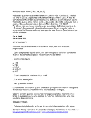 mandaria matar Joabe (1Rs 2.5,6,28-35).
Você sabia que Davi teve um filho chamado Daniel? Veja 1Crônicas 3.1. Daniel
era filho de Davi e Abigail (não confundir com Abigail, irmã de Davi). A mãe de
Daniel (não confundir com o profeta) era viúva de Nabal, o carmelita (1Sm 25.39).
Você sabia que na Bíblia nomes como os de Abraão e Davi são exclusivos, mas o
mesmo não acontece com os de Samuel (1Cr 7.2) e Elias (1Cr 8.27)?
Por último, mas não menos importante, as genealogias da Bíblia em geral, e de
1Crônicas 1-9 em especial, não estão ali por acaso. Há um propósito maior e
fundamental de Deus para elas; ou seja, apontar para Jesus, o Deus-homem, sua
missão e realeza.
Parte XXVII
Debaixo do Sol
INTRODUZINDO:
Estudar o livro de Eclesiastes na maioria das vezes, tem sido motivo de
perplexidade:
. Como compreender alguns textos, que parecem aprovar conceitos claramente
diversos dos conceitos expostos nos demais livros da Bíblia?
. Examinemos alguns:
a. 1.15
b. 2.24
c. 3.1-8
d. 3.16-22
e. 8.15
. Como compreender o livro de modo total?
. Qual é sua mensagem?
. Para que fim foi escrito?
Curiosamente, observamos que os problemas que aparecem nele não são apenas
de natureza filosófica, mas também de natureza ética e teológica.
Observe também que não apenas nas mensagens explícitas, mas também ao
longo de suas páginas, há uma espécie de “odor” de materialismo e uma nota
constante de pessimismo.
CONSIDERANDO:
. Embora este trabalho não tenha por fim um estudo hermenêutico, não posso
Reverendo Antony Steff Gilson de Oliveira Pastor da Igreja Presbiteriana de Nova Vida
teologiagratisparatodos@hotmail.com e www.teologiagratisparatodos.com.br
142
 