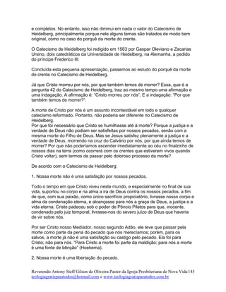 e completos. No entanto, isso não diminui em nada o valor do Catecismo de
Heidelberg, principalmente porque nele alguns temas são tratados de modo bem
original, como no caso do porquê da morte do crente.
O Catecismo de Heidelberg foi redigido em 1563 por Gaspar Oleviano e Zacarias
Ursino, dois catedráticos da Universidade de Heidelberg, na Alemanha, a pedido
do príncipe Frederico III.
Concluída esta pequena apresentação, passemos ao estudo do porquê da morte
do crente no Catecismo de Heidelberg.
Já que Cristo morreu por nós, por que também temos de morrer? Essa, que é a
pergunta 42 do Catecismo de Heidelberg, traz ao mesmo tempo uma afirmação e
uma indagação. A afirmação é: “Cristo morreu por nós”. E a indagação: “Por que
também temos de morrer?”.
A morte de Cristo por nós é um assunto incontestável em todo e qualquer
catecismo reformado. Portanto, não poderia ser diferente no Catecismo de
Heidelberg.
Por que foi necessário que Cristo se humilhasse até à morte? Porque a justiça e a
verdade de Deus não podiam ser satisfeitas por nossos pecados, senão com a
mesma morte do Filho de Deus. Mas se Jesus satisfez plenamente a justiça e a
verdade de Deus, morrendo na cruz do Calvário por nós, por que ainda temos de
morrer? Por que não poderíamos ascender imediatamente ao céu no finalzinho de
nossos dias na terra (como ocorrerá com os crentes que estiverem vivos quando
Cristo voltar), sem termos de passar pelo doloroso processo da morte?
De acordo com o Catecismo de Heidelberg:
1. Nossa morte não é uma satisfação por nossos pecados.
Todo o tempo em que Cristo viveu neste mundo, e especialmente no final de sua
vida, suportou no corpo e na alma a ira de Deus contra os nossos pecados, a fim
de que, com sua paixão, como único sacrifício propiciatório, livrasse nosso corpo e
alma da condenação eterna, e alcançasse para nós a graça de Deus, a justiça e a
vida eterna. Cristo padeceu sob o poder de Pôncio Pilatos para que, inocente,
condenado pelo juiz temporal, livrasse-nos do severo juízo de Deus que haveria
de vir sobre nós.
Por ser Cristo nosso Mediador, nosso segundo Adão, ele teve que passar pela
morte como parte da pena do pecado que nós merecíamos; porém, para os
salvos, a morte já não é uma satisfação ou castigo pelo pecado. Ela foi para
Cristo; não para nós. “Para Cristo a morte foi parte da maldição; para nós a morte
é uma fonte de bênção” (Hoekema).
2. Nossa morte é uma libertação do pecado.
Reverendo Antony Steff Gilson de Oliveira Pastor da Igreja Presbiteriana de Nova Vida
teologiagratisparatodos@hotmail.com e www.teologiagratisparatodos.com.br
145
 