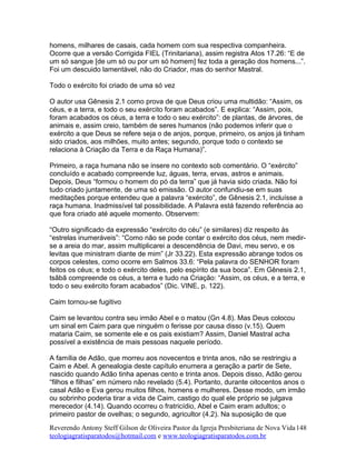 homens, milhares de casais, cada homem com sua respectiva companheira.
Ocorre que a versão Corrigida FIEL (Trinitariana), assim registra Atos 17.26: “E de
um só sangue [de um só ou por um só homem] fez toda a geração dos homens...”.
Foi um descuido lamentável, não do Criador, mas do senhor Mastral.
Todo o exército foi criado de uma só vez
O autor usa Gênesis 2.1 como prova de que Deus criou uma multidão: “Assim, os
céus, e a terra, e todo o seu exército foram acabados”. E explica: “Assim, pois,
foram acabados os céus, a terra e todo o seu exército”: de plantas, de árvores, de
animais e, assim creio, também de seres humanos (não podemos inferir que o
exército a que Deus se refere seja o de anjos, porque, primeiro, os anjos já tinham
sido criados, aos milhões, muito antes; segundo, porque todo o contexto se
relaciona à Criação da Terra e da Raça Humana)”.
Primeiro, a raça humana não se insere no contexto sob comentário. O “exército”
concluído e acabado compreende luz, águas, terra, ervas, astros e animais.
Depois, Deus “formou o homem do pó da terra” que já havia sido criada. Não foi
tudo criado juntamente, de uma só emissão. O autor confundiu-se em suas
meditações porque entendeu que a palavra “exército”, de Gênesis 2.1, incluísse a
raça humana. Inadmissível tal possibilidade. A Palavra está fazendo referência ao
que fora criado até aquele momento. Observem:
“Outro significado da expressão “exército do céu” (e similares) diz respeito às
“estrelas inumeráveis”: “Como não se pode contar o exército dos céus, nem medir-
se a areia do mar, assim multiplicarei a descendência de Davi, meu servo, e os
levitas que ministram diante de mim” (Jr 33.22). Esta expressão abrange todos os
corpos celestes, como ocorre em Salmos 33.6: “Pela palavra do SENHOR foram
feitos os céus; e todo o exército deles, pelo espírito da sua boca”. Em Gênesis 2.1,
tsãbã compreende os céus, a terra e tudo na Criação: “Assim, os céus, e a terra, e
todo o seu exército foram acabados” (Dic. VINE, p. 122).
Caim tornou-se fugitivo
Caim se levantou contra seu irmão Abel e o matou (Gn 4.8). Mas Deus colocou
um sinal em Caim para que ninguém o ferisse por causa disso (v.15). Quem
mataria Caim, se somente ele e os pais existiam? Assim, Daniel Mastral acha
possível a existência de mais pessoas naquele período.
A família de Adão, que morreu aos novecentos e trinta anos, não se restringiu a
Caim e Abel. A genealogia deste capítulo enumera a geração a partir de Sete,
nascido quando Adão tinha apenas cento e trinta anos. Depois disso, Adão gerou
“filhos e filhas” em número não revelado (5.4). Portanto, durante oitocentos anos o
casal Adão e Eva gerou muitos filhos, homens e mulheres. Desse modo, um irmão
ou sobrinho poderia tirar a vida de Caim, castigo do qual ele próprio se julgava
merecedor (4.14). Quando ocorreu o fratricídio, Abel e Caim eram adultos; o
primeiro pastor de ovelhas; o segundo, agricultor (4.2). Na suposição de que
Reverendo Antony Steff Gilson de Oliveira Pastor da Igreja Presbiteriana de Nova Vida
teologiagratisparatodos@hotmail.com e www.teologiagratisparatodos.com.br
148
 