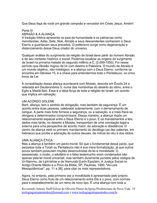 Que Deus faça de você um grande campeão e vencedor em Cristo Jesus. Amém!
Parte IV
ABRAÃO & A ALIANÇA
A tradição bíblica apresenta os pais da humanidade e os patriarcas como
monoteístas. Adão, Sete, Noé, Abraão e seus descendentes conheciam o Deus
Eterno e guardavam seus preceitos. O politeísmo surge como degeneração e
distanciamento desse Deus criador do universo.
Qualquer análise do surgimento da religião de Israel deve partir do homem Abraão
e de seu contexto histórico e social. Podemos localizar as origens do surgimento
de Israel na primeira metade do segundo milênio a.C. (2.000-1550). Foi nesse
período que Abraão migrou de Ur com destino à Palestina. O mundo de Abraão é
um mundo objetivo, não mitológico, e a aliança com o Deus Eterno, conforme se
encontra em Gênesis 15, é a chave para entendermos todo o Pentateuco, os cinco
livros da Lei.
A consolidação dessa aliança acontecerá com Moisés, descrita em Êxodo 24 e
reiterada em Deuteronômio 5, numa das montanhas do deserto do istmo, entre o
Egito e Madiã-Seir. Essa é a idéia-força de toda a religião de Israel: um acordo
que implica em salvação.
UM ACORDO SOLENE
Berit, aliança, tem o sentido de obrigação, mas também de segurança. É um
acordo entre duas pessoas, celebrado solenemente, com o derramamento de
sangue. A parte mais forte fornece a segurança, ou a salvação, e a mais fraca se
obrigava a determinados compromissos. Dessa maneira, a aliança impôs um
relacionamento especial entre o Deus Eterno e o povo. E os mandamentos e leis,
dados mais tarde, no deserto a Moisés, transportam de uma conotação legal e
externa para uma perspectiva de acordo maior, de adoração e obediência. O
centro da aliança está no primeiro mandamento do decálogo (as dez palavras, em
hebraico) que proíbe a adoração de outros deuses, da milícia do céu e dos ídolos.
UMA ALIANÇA ÉTICA
Mas a aliança é também um pacto moral. Só que o fundamental desse pacto, que
perpassa toda a Torah ou Pentateuco não é sua mera formalização, já que outros
povos também possuíam noções desenvolvidas de lei e moralidade. O
assassinato, o roubo, o adultério e o falso testemunho eram condenados não
apenas pela lei moral universal, mas também duramente punidos pelos códigos de
Ur-Nammu, de Lipit-Ishtar e de Hamurabi [León Epsztein, A Justiça Social no
Antigo Oriente Médio e o Povo da Bíblia, SP, Paulinas, 1990, "As Leis
Mesopotâmicas", pp. 11 a 26], para citar os mais representativos.
Agora, no entanto, pela primeira vez a moralidade é apresentada pelo próprio
Deus Eterno como fruto de um relacionamento entre Ele e o povo, com normas
para o estabelecimento de um reino de novo tipo. É uma aliança com toda a
Reverendo Antony Steff Gilson de Oliveira Pastor da Igreja Presbiteriana de Nova Vida
teologiagratisparatodos@hotmail.com e www.teologiagratisparatodos.com.br
15
 