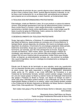 Reforma partia do princípio de que, quando alguma coisa é atacada e se defende,
já não é mais a mesma coisa. Assim, quando alguma doutrina é atacada, ou cai,
se fraca e sem fundamento for, ou se desenvolve, aproveitando-se os ataques
para preparar-se os contra-ataques, e assim fazendo, se fundamentado mais.
A TEOLOGIA DOS REFORMADORES PROTESTANTES
Esta teologia, criada por Martinho Lutero, foi a que produziu a ruptura do sistema
romano. Esta teologia apresentava outro tipo de relacionamento entre o homem e
Deus e entre Deus e o homem. Lutero acaba diminuindo a quantidade de
sacramentos e também dando outros significados a estes. Lutero prega suas 95
teses na porta da igreja de Wittenberg. Lutero, parece-me, tenta fazer uma
interpretação bíblica meio existencialista.
O DESENVOLVIMENTO DA TEOLOGIA PROTESTANTE
Surge, logo após a Reforma, a Ortodoxia. É a sistematização e a consolidação
das idéias da Reforma, desenvolvidas em contraste com a Contra-Reforma. A
teologia liberal, sempre dependeu da ortodoxia. Até mesmo as teologias atuais
dependem da ortodoxia. O iluminismo foi uma teologia protestante deste período,
totalmente racionalista. Surge aqui a autonomia humana. É por causa do
iluminismo, por exemplo, que não mais perseguimos as bruxas. Surge aqui o
conceito da tolerância. Tillich mostra, assim, que ele emprega o método da
correlação, para descobrir um novo caminho além dos antigos caminhos da
síntese. Ele crê que a história toda do pensamento cristão indica essa direção.
Então, os dogmas, as sistematizações, as teses, etc., nos ensinam na verdade,
não a guerra dogmática, mas sim, a teologia do encadeamento ou teologia do
desenvolvimento.
Estude com fé depois de ter terminado os seus estudos, envie seu questionário
com as respostas devidas para o endereço de e-mail: teologiagratis@hotmail.com,
se assim quiser, logo após respondido e corrigido o questionário, alcançando
media acima de 7,5, solicite o seu Lindo DIPLOMA de Formatura e a sua
Credencial de Seminarista formado, também poderá solicitar estagio missionário
em uma de nossas igrejas no Brasil ou exterior traves da Federação Internacional
das Igrejas e Pastores no Brasil ou Fenipe, que depois do Estagio se assim o
achar apto para o Ministério poderá solicitar a sua ordenação por uma de nossas
organizações filiadas no Brasil ou no exterior, assim você poderá também receber
a sua Credencial de Ministro Aspirante ao Ministério de Nosso Senhor e Salvador
Jesus Cristo. Esta apostila tem 153 pagina boa sorte.
Sem nadas mais graça e Paz da Parte de Nosso Senhor e Salvador Jesus Cristo
bons estudos.
Reverendo Antony Steff Gilson de Oliveira
Pastor da Igreja Presbiteriana Renovada de Nova Vida
Reverendo Antony Steff Gilson de Oliveira Pastor da Igreja Presbiteriana de Nova Vida
teologiagratisparatodos@hotmail.com e www.teologiagratisparatodos.com.br
152
 