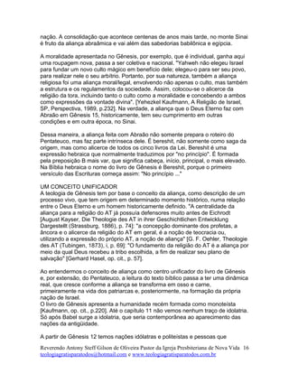 nação. A consolidação que acontece centenas de anos mais tarde, no monte Sinai
é fruto da aliança abraâmica e vai além das sabedorias babilônica e egípcia.
A moralidade apresentada no Gênesis, por exemplo, que é individual, ganha aqui
uma roupagem nova, passa a ser coletiva e nacional. "Yahweh não elegeu Israel
para fundar um novo culto mágico em benefício dele; elegeu-o para ser seu povo,
para realizar nele o seu arbítrio. Portanto, por sua natureza, também a aliança
religiosa foi uma aliança moral/legal, envolvendo não apenas o culto, mas também
a estrutura e os regulamentos da sociedade. Assim, colocou-se o alicerce da
religião da tora, incluindo tanto o culto como a moralidade e concebendo a ambos
como expressões da vontade divina". [Yehezkel Kaufmann, A Religião de Israel,
SP, Perspectiva, 1989, p.232]. Na verdade, a aliança que o Deus Eterno faz com
Abraão em Gênesis 15, historicamente, tem seu cumprimento em outras
condições e em outra época, no Sinai.
Dessa maneira, a aliança feita com Abraão não somente prepara o roteiro do
Pentateuco, mas faz parte intrínseca dele. É bereshit, não somente como saga da
origem, mas como alicerce de todos os cinco livros da Lei. Bereshit é uma
expressão hebraica que normalmente traduzimos por "no princípio". É formada
pela preposição B mais var, que significa cabeça, início, principal, o mais elevado.
Na Bíblia hebraica o nome do livro de Gênesis é Bereshit, porque o primeiro
versículo das Escrituras começa assim: "No princípio ..."
UM CONCEITO UNIFICADOR
A teologia de Gênesis tem por base o conceito da aliança, como descrição de um
processo vivo, que tem origem em determinado momento histórico, numa relação
entre o Deus Eterno e um homem historicamente definido. "A centralidade da
aliança para a religião do AT já possuía defensores muito antes de Eichrodt
[August Kayser, Die Theologie des AT in ihrer Geschichtlichen Entwicklung
Dargestellt (Strassburg, 1886), p. 74]: "a concepção dominante dos profetas, a
âncora e o alicerce da religião do AT em geral, é a noção de teocracia ou,
utilizando a expressão do próprio AT, a noção de aliança" [G. F. Oehler, Theologie
des AT (Tubingen, 1873), i, p. 69]: "O fundamento da religião do AT é a aliança por
meio da qual Deus recebeu a tribo escolhida, a fim de realizar seu plano de
salvação" [Gerhard Hasel, op. cit., p. 57].
Ao entendermos o conceito de aliança como centro unificador do livro de Gênesis
e, por extensão, do Pentateuco, a leitura do texto bíblico passa a ter uma dinâmica
real, que cresce conforme a aliança se transforma em osso e carne,
primeiramente na vida dos patriarcas e, posteriormente, na formação da própria
nação de Israel.
O livro de Gênesis apresenta a humanidade recém formada como monoteísta
[Kaufmann, op. cit., p.220]. Até o capítulo 11 não vemos nenhum traço de idolatria.
Só após Babel surge a idolatria, que seria contemporânea ao aparecimento das
nações da antigüidade.
A partir de Gênesis 12 temos nações idólatras e politeístas e pessoas que
Reverendo Antony Steff Gilson de Oliveira Pastor da Igreja Presbiteriana de Nova Vida
teologiagratisparatodos@hotmail.com e www.teologiagratisparatodos.com.br
16
 