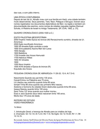 das ruas, e com pátio interno.
UMA ÉPOCA CONTURBADA
Depois de sair de Ur, Abraão viveu com sua família em Harã, uma cidade também
muito desenvolvida. Seus parentes, Terá, Naor, Pelegue e Serugue, tiveram seus
nomes registrados nos documentos diplomáticos de Mari, na região e também em
documentação dos assírios, como nomes de cidades naquelas regiões [Samuel
Schultz, A História de Israel no Antigo Testamento, SP, EVN, 1992, p. 31].
QUADRO CRONOLÓGICO (2050-1500 a.C.)
EGITO PALESTINA MESOPOTÂMIA
2050 Império médio Época do bronze (M) Renascimento sumério, dinastia de Ur.
Amorreus
2000 Egito reunificado Amorreus
1950 XII dinastia Egito controla a costa
1900 Sírio-palestina Assíria Mari Isin Larsa
1850 Abraão
1800 Babilônia
1750 Invasão dos hicsos Hamurabi
1700 Hebreus Hititas
1650 XV dinastia
1600
1550 Novo Império
1500 XVIII dinastia e Época do bronze (R)
Expulsão dos hicsos
PEQUENA CRONOLOGIA DE ABRAÃO(Gn 11:26-32; 12:4; At 7:2-4)
Nascimento Quando seu pai tinha 130 anos.
Canaã Entrou na Palestina aos 75 anos.
Ló Libertou seu sobrinho quando tinha 80 anos.
Ismael Tinha 86 anos quando seu primeiro filho nasceu.
Sodoma e Gomorra As cidades foram destruídas quando tinha 99 anos.
Isaque Nasceu quando tinha 100 anos.
Sara Tinha 137 anos quando sua mulher morreu.
Esaú e Jacó Quando seus netos nasceram tinha 160 anos.
Morte Aos 175 anos de idade.
ROTEIRO DE ESTUDO
VISÃO PANORÂMICA
1o bloco
1. Introdução Geral: a herança de Abraão para os cristãos de hoje.
2. Chamado: Gn 12.1-9; At 7.2-4; Hb 11.8. No Egito: Gn 12.10-20; Rt 1.1; Mt
12.14,15.
Reverendo Antony Steff Gilson de Oliveira Pastor da Igreja Presbiteriana de Nova Vida
teologiagratisparatodos@hotmail.com e www.teologiagratisparatodos.com.br
18
 