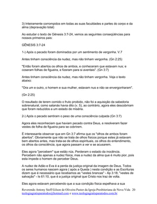 3) Inteiramente corrompidos em todas as suas faculdades e partes do corpo e da
alma (depravação total)
Ao estudar o texto de Gênesis 3:7-24, vemos as seguintes conseqüências para
nossos primeiros pais:
GÊNESIS 3:7-24
1-) Após o pecado foram dominados por um sentimento de vergonha. V.7
Antes tinham consciência da nudez, mas não tinham vergonha. (Gn 2:25)
"Então foram abertos os olhos de ambos, e conheceram que estavam nus; e
coseram folhas de figueira, e fizeram para si aventais". (Gn 3:7)
Antes tinham consciência da nudez, mas não tinham vergonha. Veja o texto
abaixo:
"Ora um e outro, o homem e sua mulher, estavam nus e não se envergonharam".
(Gn 2:25)
O resultado de terem comido o fruto proibido, não foi a aquisição da sabedoria
sobrenatural, como satanás havia dito (v. 5), ao contrário, agora eles descobriram
que foram reduzidos a um estado de miséria.
2-) Após o pecado sentiram o peso de uma consciência culpada (Gn 3:7)
Agora eles reconheciam que haviam pecado contra Deus, e resolveram fazer
vestes de folha de figueira para se cobrirem.
É interessante observar que em Gn 3:7 afirma que os "olhos de ambos foram
abertos". Obviamente que não se trata de olhos físicos porque estes já estavam
bem abertos antes, mas trata-se de olhos espirituais, os olhos do entendimento,
os olhos da consciência, que agora passam a ver e se acusarem.
Eles agora "percebem" que estão nús. Perderam o estado da inocência.
Percebem não apenas a nudez física, mas a nudez da alma que é muito pior, pois
esta impede o homem de perceber Deus.
A nudez de Adão e Eva é a perda da justiça original da imagem de Deus. Todos
os seres humanos nascem agora ( após a Queda ) nesta condição e as Escrituras
dizem que é necessário que recebamos as "vestes brancas" - Ap 3:18; "vestes de
salvação" - Is 61:10, que é a justiça original que Cristo nos traz de volta.
Eles agora estavam percebendo que a sua condição física espelhava a sua
Reverendo Antony Steff Gilson de Oliveira Pastor da Igreja Presbiteriana de Nova Vida
teologiagratisparatodos@hotmail.com e www.teologiagratisparatodos.com.br
20
 