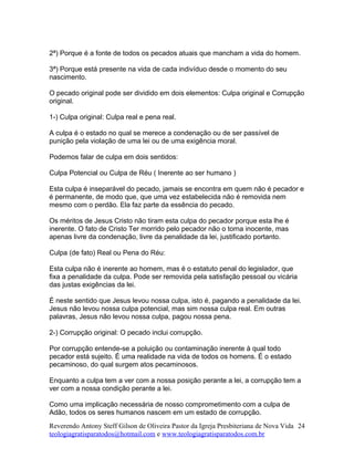 2ª) Porque é a fonte de todos os pecados atuais que mancham a vida do homem.
3ª) Porque está presente na vida de cada indivíduo desde o momento do seu
nascimento.
O pecado original pode ser dividido em dois elementos: Culpa original e Corrupção
original.
1-) Culpa original: Culpa real e pena real.
A culpa é o estado no qual se merece a condenação ou de ser passível de
punição pela violação de uma lei ou de uma exigência moral.
Podemos falar de culpa em dois sentidos:
Culpa Potencial ou Culpa de Réu ( Inerente ao ser humano )
Esta culpa é inseparável do pecado, jamais se encontra em quem não é pecador e
é permanente, de modo que, que uma vez estabelecida não é removida nem
mesmo com o perdão. Ela faz parte da essência do pecado.
Os méritos de Jesus Cristo não tiram esta culpa do pecador porque esta lhe é
inerente. O fato de Cristo Ter morrido pelo pecador não o torna inocente, mas
apenas livre da condenação, livre da penalidade da lei, justificado portanto.
Culpa (de fato) Real ou Pena do Réu:
Esta culpa não é inerente ao homem, mas é o estatuto penal do legislador, que
fixa a penalidade da culpa. Pode ser removida pela satisfação pessoal ou vicária
das justas exigências da lei.
É neste sentido que Jesus levou nossa culpa, isto é, pagando a penalidade da lei.
Jesus não levou nossa culpa potencial, mas sim nossa culpa real. Em outras
palavras, Jesus não levou nossa culpa, pagou nossa pena.
2-) Corrupção original: O pecado inclui corrupção.
Por corrupção entende-se a poluição ou contaminação inerente à qual todo
pecador está sujeito. É uma realidade na vida de todos os homens. É o estado
pecaminoso, do qual surgem atos pecaminosos.
Enquanto a culpa tem a ver com a nossa posição perante a lei, a corrupção tem a
ver com a nossa condição perante a lei.
Como uma implicação necessária de nosso comprometimento com a culpa de
Adão, todos os seres humanos nascem em um estado de corrupção.
Reverendo Antony Steff Gilson de Oliveira Pastor da Igreja Presbiteriana de Nova Vida
teologiagratisparatodos@hotmail.com e www.teologiagratisparatodos.com.br
24
 
